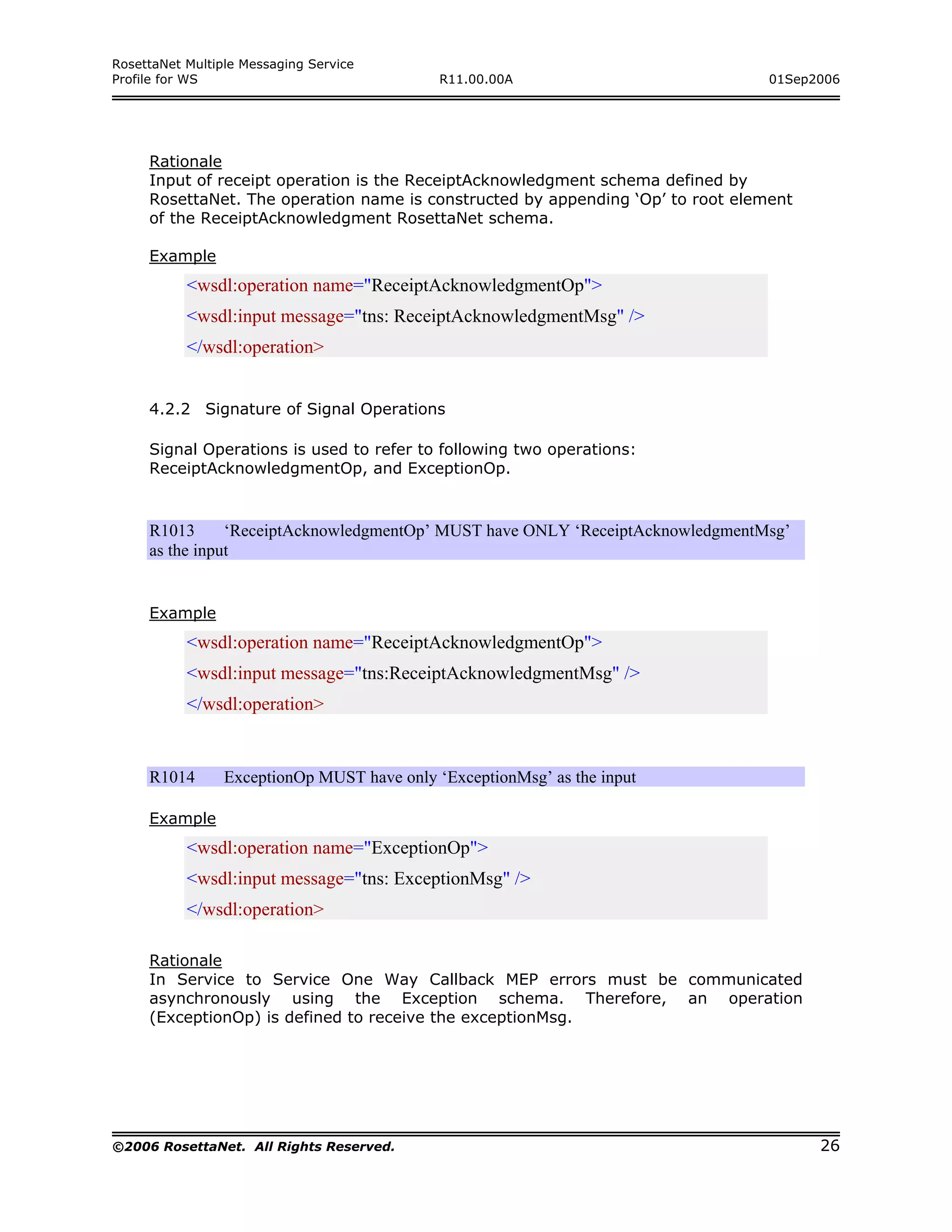 RosettaNet Multiple Messaging Service
Profile for WS                               R11.00.00A                          01Sep2006




     Rationale
     Input of receipt operation is the ReceiptAcknowledgment schema defined by
     RosettaNet. The operation name is constructed by appending ‘Op’ to root element
     of the ReceiptAcknowledgment RosettaNet schema.

     Example
           <wsdl:operation name="ReceiptAcknowledgmentOp">
           <wsdl:input message="tns: ReceiptAcknowledgmentMsg" />
           </wsdl:operation>


     4.2.2 Signature of Signal Operations

     Signal Operations is used to refer to following two operations:
     ReceiptAcknowledgmentOp, and ExceptionOp.


     R1013      ‘ReceiptAcknowledgmentOp’ MUST have ONLY ‘ReceiptAcknowledgmentMsg’
     as the input


     Example
           <wsdl:operation name="ReceiptAcknowledgmentOp">
           <wsdl:input message="tns:ReceiptAcknowledgmentMsg" />
           </wsdl:operation>


     R1014       ExceptionOp MUST have only ‘ExceptionMsg’ as the input

     Example
           <wsdl:operation name="ExceptionOp">
           <wsdl:input message="tns: ExceptionMsg" />
           </wsdl:operation>

     Rationale
     In Service to Service One Way Callback MEP errors must be communicated
     asynchronously using the Exception schema. Therefore, an operation
     (ExceptionOp) is defined to receive the exceptionMsg.




©2006 RosettaNet. All Rights Reserved.                                                 26
 
