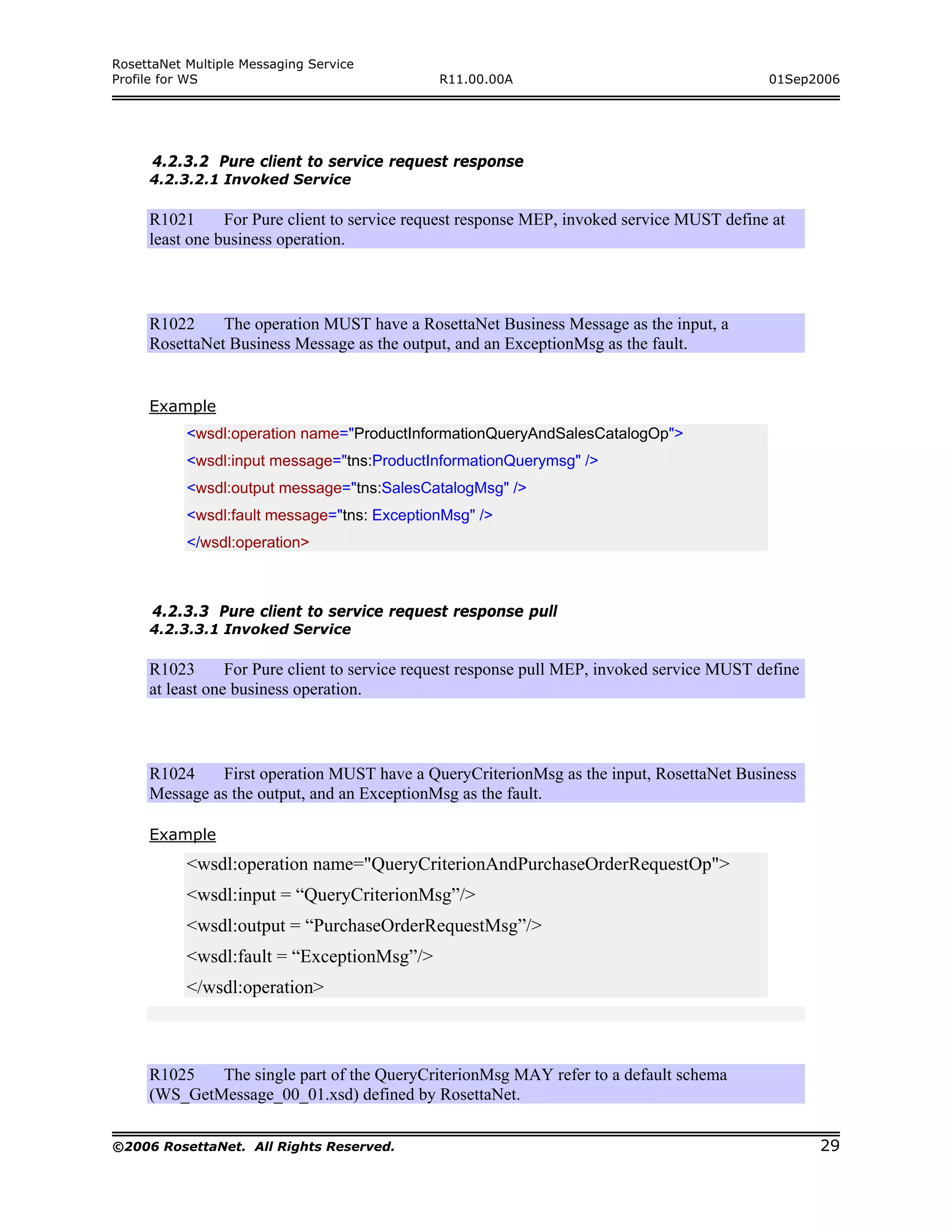 RosettaNet Multiple Messaging Service
Profile for WS                                R11.00.00A                                     01Sep2006




      4.2.3.2 Pure client to service request response
     4.2.3.2.1 Invoked Service

     R1021      For Pure client to service request response MEP, invoked service MUST define at
     least one business operation.



     R1022     The operation MUST have a RosettaNet Business Message as the input, a
     RosettaNet Business Message as the output, and an ExceptionMsg as the fault.


     Example
           <wsdl:operation name="ProductInformationQueryAndSalesCatalogOp">
           <wsdl:input message="tns:ProductInformationQuerymsg" />
           <wsdl:output message="tns:SalesCatalogMsg" />
           <wsdl:fault message="tns: ExceptionMsg" />
           </wsdl:operation>



      4.2.3.3 Pure client to service request response pull
     4.2.3.3.1 Invoked Service

     R1023       For Pure client to service request response pull MEP, invoked service MUST define
     at least one business operation.



     R1024    First operation MUST have a QueryCriterionMsg as the input, RosettaNet Business
     Message as the output, and an ExceptionMsg as the fault.

     Example
           <wsdl:operation name="QueryCriterionAndPurchaseOrderRequestOp">
           <wsdl:input = “QueryCriterionMsg”/>
           <wsdl:output = “PurchaseOrderRequestMsg”/>
           <wsdl:fault = “ExceptionMsg”/>
           </wsdl:operation>



     R1025   The single part of the QueryCriterionMsg MAY refer to a default schema
     (WS_GetMessage_00_01.xsd) defined by RosettaNet.


©2006 RosettaNet. All Rights Reserved.                                                               29
 