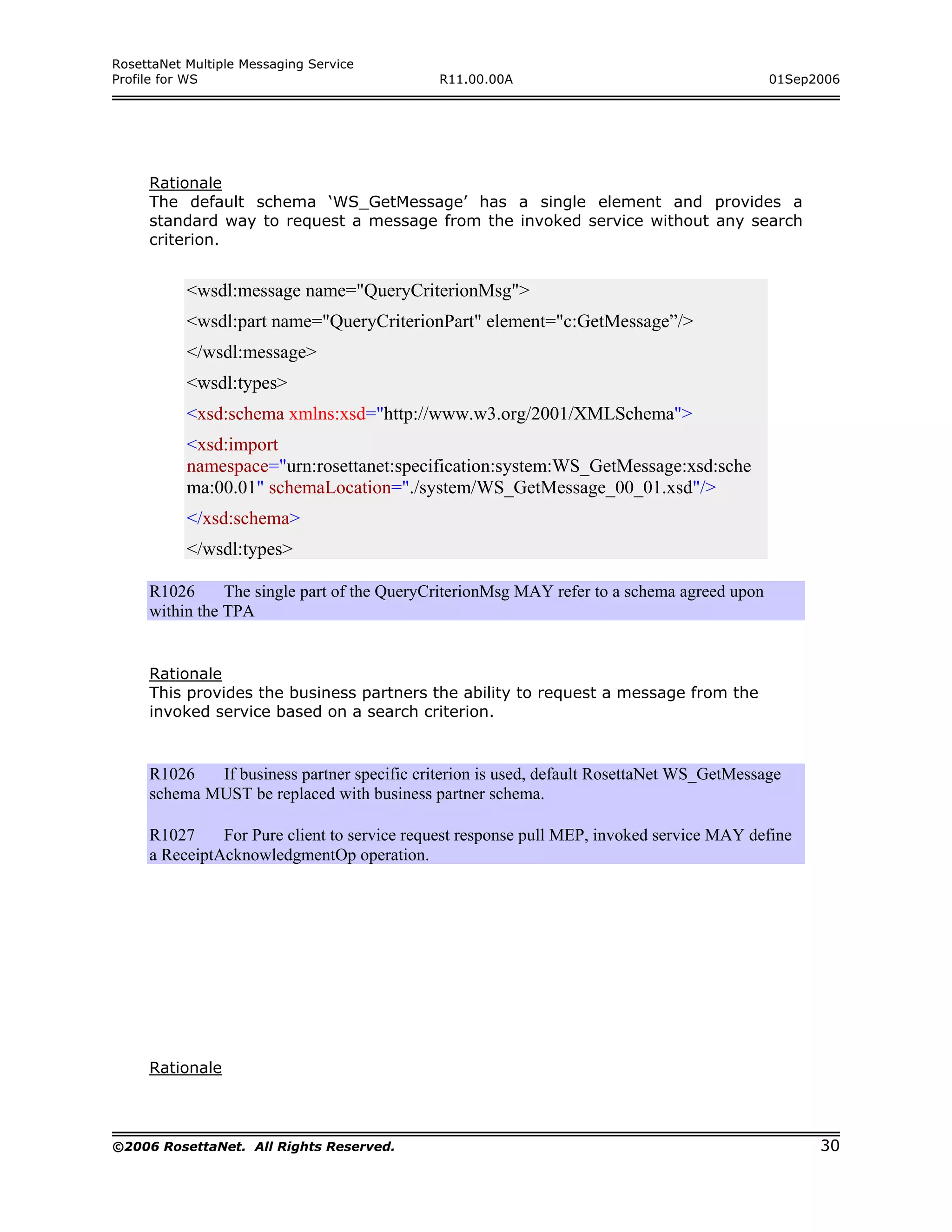 RosettaNet Multiple Messaging Service
Profile for WS                               R11.00.00A                                      01Sep2006




     Rationale
     The default schema ‘WS_GetMessage’ has a single element and provides a
     standard way to request a message from the invoked service without any search
     criterion.


           <wsdl:message name="QueryCriterionMsg">
           <wsdl:part name="QueryCriterionPart" element="c:GetMessage”/>
           </wsdl:message>
           <wsdl:types>
           <xsd:schema xmlns:xsd="http://www.w3.org/2001/XMLSchema">
           <xsd:import
           namespace="urn:rosettanet:specification:system:WS_GetMessage:xsd:sche
           ma:00.01" schemaLocation="./system/WS_GetMessage_00_01.xsd"/>
           </xsd:schema>
           </wsdl:types>

     R1026      The single part of the QueryCriterionMsg MAY refer to a schema agreed upon
     within the TPA


     Rationale
     This provides the business partners the ability to request a message from the
     invoked service based on a search criterion.



     R1026   If business partner specific criterion is used, default RosettaNet WS_GetMessage
     schema MUST be replaced with business partner schema.

     R1027     For Pure client to service request response pull MEP, invoked service MAY define
     a ReceiptAcknowledgmentOp operation.




     Rationale



©2006 RosettaNet. All Rights Reserved.                                                             30
 