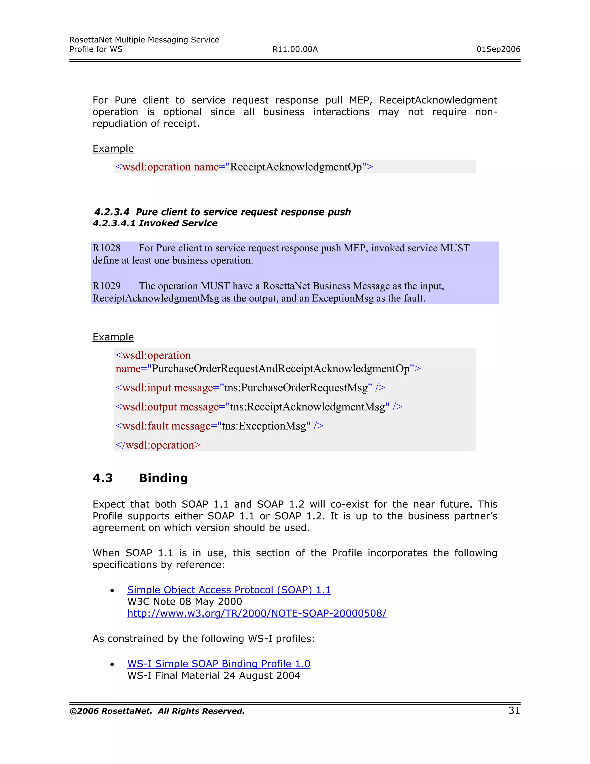RosettaNet Multiple Messaging Service
Profile for WS                               R11.00.00A                                       01Sep2006




     For Pure client to service request response pull MEP, ReceiptAcknowledgment
     operation is optional since all business interactions may not require non-
     repudiation of receipt.

     Example
             <wsdl:operation name="ReceiptAcknowledgmentOp">


      4.2.3.4 Pure client to service request response push
     4.2.3.4.1 Invoked Service

     R1028       For Pure client to service request response push MEP, invoked service MUST
     define at least one business operation.

     R1029    The operation MUST have a RosettaNet Business Message as the input,
     ReceiptAcknowledgmentMsg as the output, and an ExceptionMsg as the fault.


     Example
             <wsdl:operation
             name="PurchaseOrderRequestAndReceiptAcknowledgmentOp">
             <wsdl:input message="tns:PurchaseOrderRequestMsg" />
             <wsdl:output message="tns:ReceiptAcknowledgmentMsg" />
             <wsdl:fault message="tns:ExceptionMsg" />
             </wsdl:operation>

     4.3         Binding

     Expect that both SOAP 1.1 and SOAP 1.2 will co-exist for the near future. This
     Profile supports either SOAP 1.1 or SOAP 1.2. It is up to the business partner’s
     agreement on which version should be used.

     When SOAP 1.1 is in use, this section of the Profile incorporates the following
     specifications by reference:

         •     Simple Object Access Protocol (SOAP) 1.1
               W3C Note 08 May 2000
               http://www.w3.org/TR/2000/NOTE-SOAP-20000508/

     As constrained by the following WS-I profiles:

         •     WS-I Simple SOAP Binding Profile 1.0
               WS-I Final Material 24 August 2004


©2006 RosettaNet. All Rights Reserved.                                                              31
 