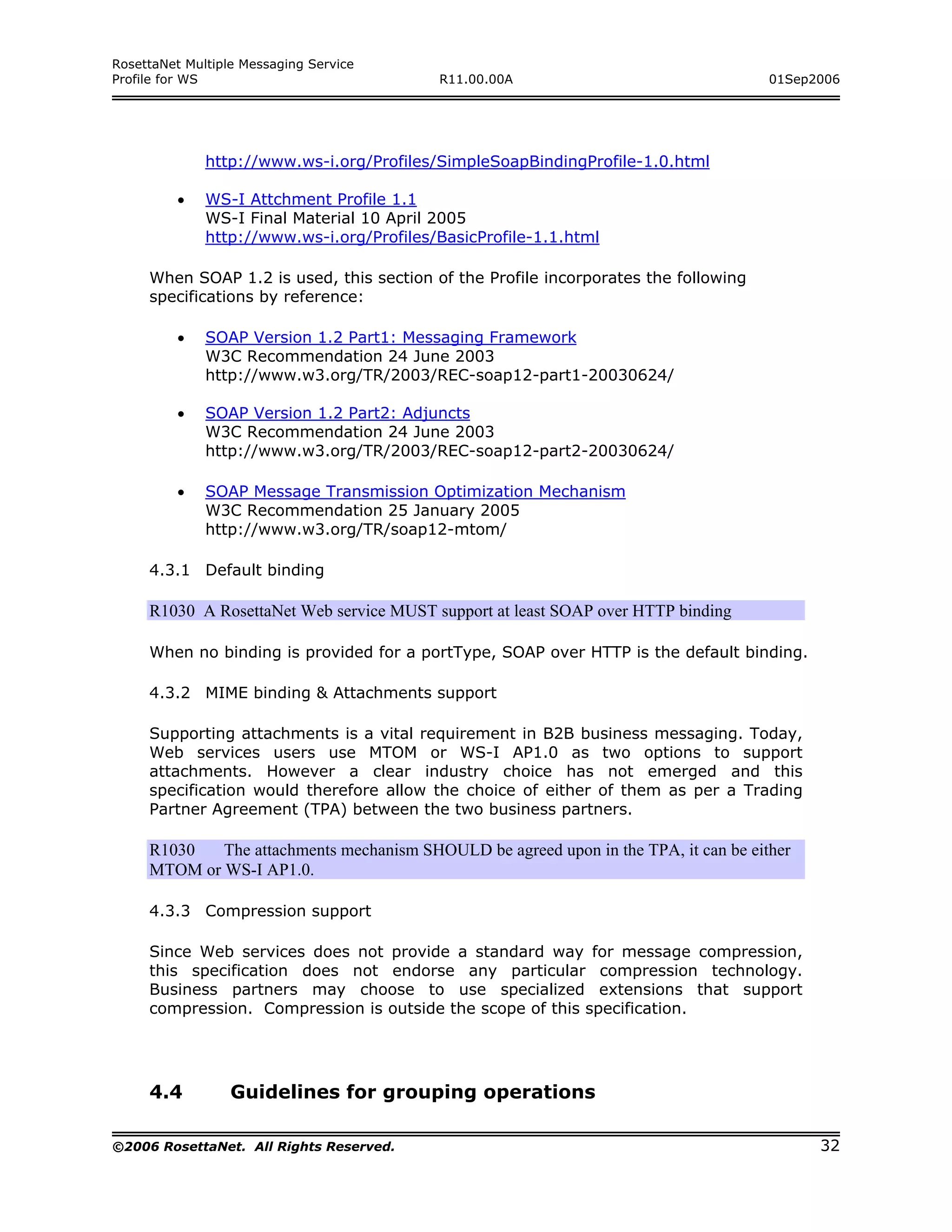 RosettaNet Multiple Messaging Service
Profile for WS                             R11.00.00A                                 01Sep2006




              http://www.ws-i.org/Profiles/SimpleSoapBindingProfile-1.0.html

         •    WS-I Attchment Profile 1.1
              WS-I Final Material 10 April 2005
              http://www.ws-i.org/Profiles/BasicProfile-1.1.html

     When SOAP 1.2 is used, this section of the Profile incorporates the following
     specifications by reference:

         •    SOAP Version 1.2 Part1: Messaging Framework
              W3C Recommendation 24 June 2003
              http://www.w3.org/TR/2003/REC-soap12-part1-20030624/

         •    SOAP Version 1.2 Part2: Adjuncts
              W3C Recommendation 24 June 2003
              http://www.w3.org/TR/2003/REC-soap12-part2-20030624/

         •    SOAP Message Transmission Optimization Mechanism
              W3C Recommendation 25 January 2005
              http://www.w3.org/TR/soap12-mtom/

     4.3.1 Default binding

     R1030 A RosettaNet Web service MUST support at least SOAP over HTTP binding

     When no binding is provided for a portType, SOAP over HTTP is the default binding.

     4.3.2 MIME binding & Attachments support

     Supporting attachments is a vital requirement in B2B business messaging. Today,
     Web services users use MTOM or WS-I AP1.0 as two options to support
     attachments. However a clear industry choice has not emerged and this
     specification would therefore allow the choice of either of them as per a Trading
     Partner Agreement (TPA) between the two business partners.

     R1030   The attachments mechanism SHOULD be agreed upon in the TPA, it can be either
     MTOM or WS-I AP1.0.

     4.3.3 Compression support

     Since Web services does not provide a standard way for message compression,
     this specification does not endorse any particular compression technology.
     Business partners may choose to use specialized extensions that support
     compression. Compression is outside the scope of this specification.




     4.4          Guidelines for grouping operations

©2006 RosettaNet. All Rights Reserved.                                                      32
 