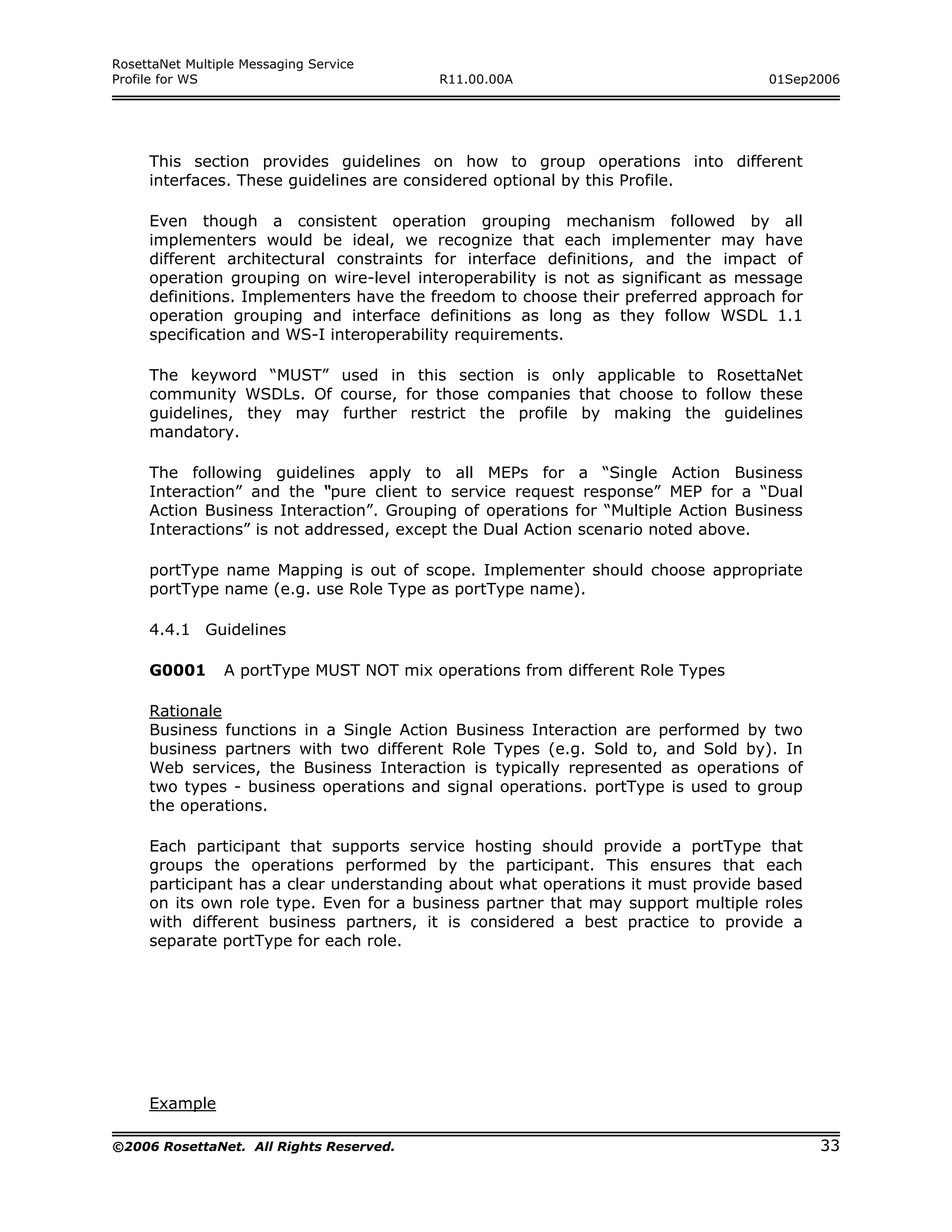 RosettaNet Multiple Messaging Service
Profile for WS                            R11.00.00A                              01Sep2006




     This section provides guidelines on how to group operations into different
     interfaces. These guidelines are considered optional by this Profile.

     Even though a consistent operation grouping mechanism followed by all
     implementers would be ideal, we recognize that each implementer may have
     different architectural constraints for interface definitions, and the impact of
     operation grouping on wire-level interoperability is not as significant as message
     definitions. Implementers have the freedom to choose their preferred approach for
     operation grouping and interface definitions as long as they follow WSDL 1.1
     specification and WS-I interoperability requirements.

     The keyword “MUST” used in this section is only applicable to RosettaNet
     community WSDLs. Of course, for those companies that choose to follow these
     guidelines, they may further restrict the profile by making the guidelines
     mandatory.

     The following guidelines apply to all MEPs for a “Single Action Business
     Interaction” and the “pure client to service request response” MEP for a “Dual
     Action Business Interaction”. Grouping of operations for “Multiple Action Business
     Interactions” is not addressed, except the Dual Action scenario noted above.

     portType name Mapping is out of scope. Implementer should choose appropriate
     portType name (e.g. use Role Type as portType name).

     4.4.1 Guidelines

     G0001       A portType MUST NOT mix operations from different Role Types

     Rationale
     Business functions in a Single Action Business Interaction are performed by two
     business partners with two different Role Types (e.g. Sold to, and Sold by). In
     Web services, the Business Interaction is typically represented as operations of
     two types - business operations and signal operations. portType is used to group
     the operations.

     Each participant that supports service hosting should provide a portType that
     groups the operations performed by the participant. This ensures that each
     participant has a clear understanding about what operations it must provide based
     on its own role type. Even for a business partner that may support multiple roles
     with different business partners, it is considered a best practice to provide a
     separate portType for each role.




     Example

©2006 RosettaNet. All Rights Reserved.                                                    33
 