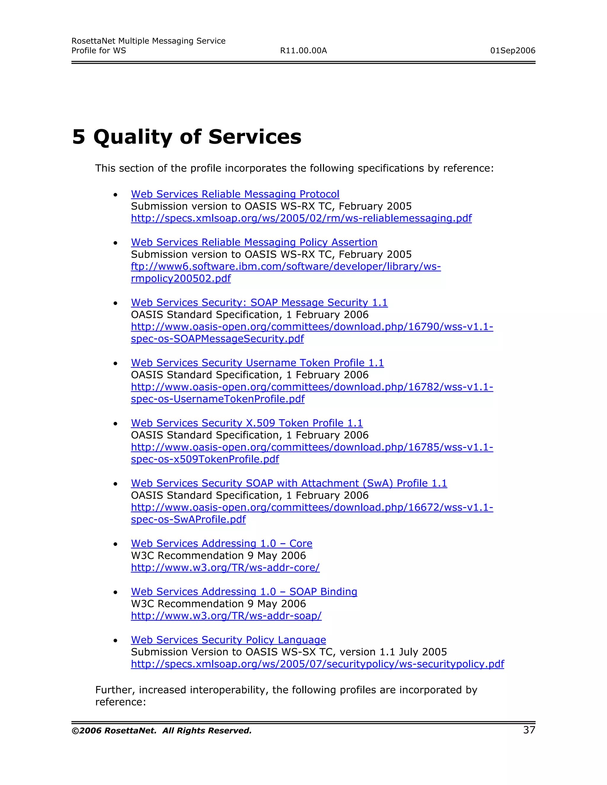 RosettaNet Multiple Messaging Service
Profile for WS                             R11.00.00A                                  01Sep2006




5 Quality of Services
     This section of the profile incorporates the following specifications by reference:

         •    Web Services Reliable Messaging Protocol
              Submission version to OASIS WS-RX TC, February 2005
              http://specs.xmlsoap.org/ws/2005/02/rm/ws-reliablemessaging.pdf

         •    Web Services Reliable Messaging Policy Assertion
              Submission version to OASIS WS-RX TC, February 2005
              ftp://www6.software.ibm.com/software/developer/library/ws-
              rmpolicy200502.pdf

         •    Web Services Security: SOAP Message Security 1.1
              OASIS Standard Specification, 1 February 2006
              http://www.oasis-open.org/committees/download.php/16790/wss-v1.1-
              spec-os-SOAPMessageSecurity.pdf

         •    Web Services Security Username Token Profile 1.1
              OASIS Standard Specification, 1 February 2006
              http://www.oasis-open.org/committees/download.php/16782/wss-v1.1-
              spec-os-UsernameTokenProfile.pdf

         •    Web Services Security X.509 Token Profile 1.1
              OASIS Standard Specification, 1 February 2006
              http://www.oasis-open.org/committees/download.php/16785/wss-v1.1-
              spec-os-x509TokenProfile.pdf

         •    Web Services Security SOAP with Attachment (SwA) Profile 1.1
              OASIS Standard Specification, 1 February 2006
              http://www.oasis-open.org/committees/download.php/16672/wss-v1.1-
              spec-os-SwAProfile.pdf

         •    Web Services Addressing 1.0 – Core
              W3C Recommendation 9 May 2006
              http://www.w3.org/TR/ws-addr-core/

         •    Web Services Addressing 1.0 – SOAP Binding
              W3C Recommendation 9 May 2006
              http://www.w3.org/TR/ws-addr-soap/

         •    Web Services Security Policy Language
              Submission Version to OASIS WS-SX TC, version 1.1 July 2005
              http://specs.xmlsoap.org/ws/2005/07/securitypolicy/ws-securitypolicy.pdf

     Further, increased interoperability, the following profiles are incorporated by
     reference:

©2006 RosettaNet. All Rights Reserved.                                                       37
 