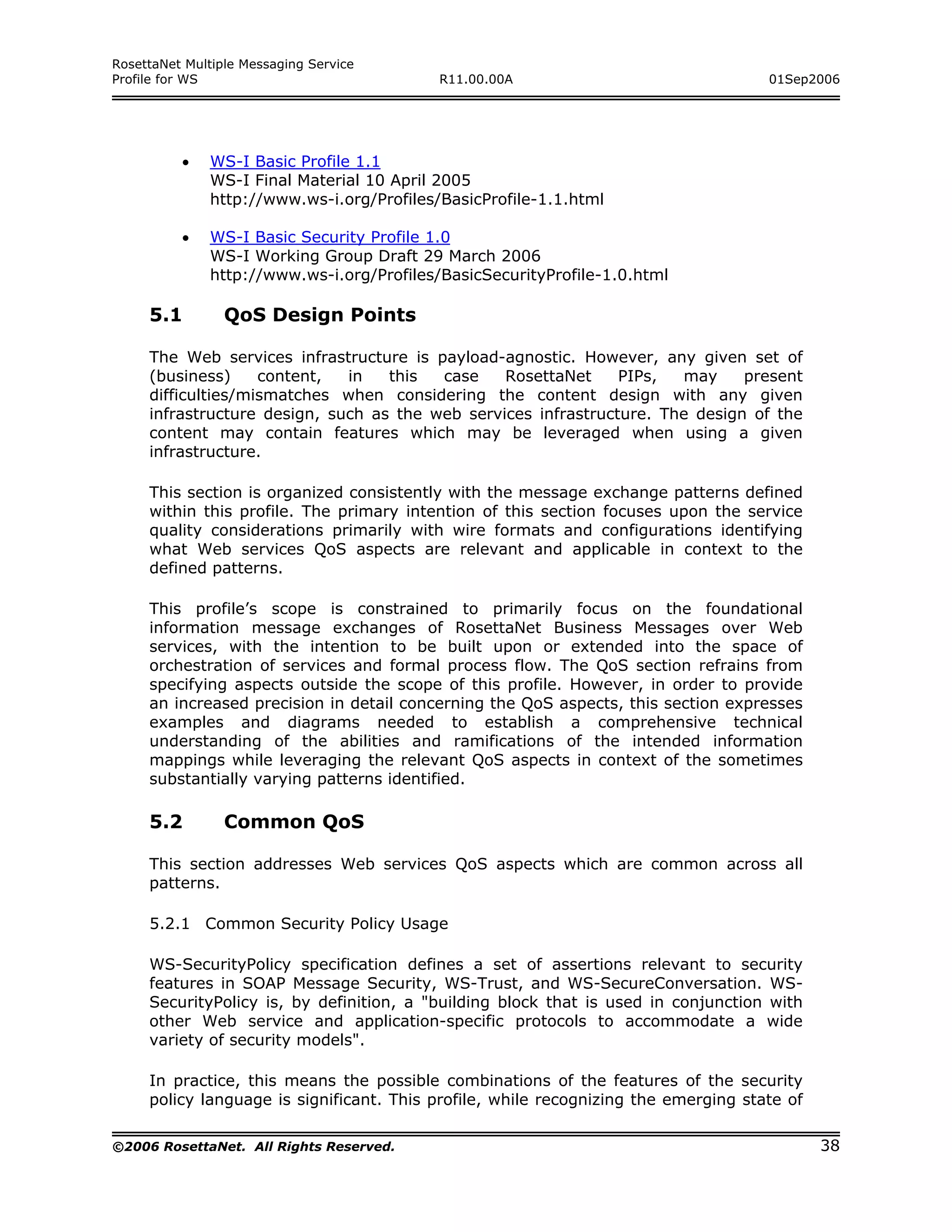 RosettaNet Multiple Messaging Service
Profile for WS                             R11.00.00A                                01Sep2006




          •   WS-I Basic Profile 1.1
              WS-I Final Material 10 April 2005
              http://www.ws-i.org/Profiles/BasicProfile-1.1.html

          •   WS-I Basic Security Profile 1.0
              WS-I Working Group Draft 29 March 2006
              http://www.ws-i.org/Profiles/BasicSecurityProfile-1.0.html

     5.1         QoS Design Points

     The Web services infrastructure is payload-agnostic. However, any given set of
     (business)     content,  in   this  case    RosettaNet     PIPs,  may     present
     difficulties/mismatches when considering the content design with any given
     infrastructure design, such as the web services infrastructure. The design of the
     content may contain features which may be leveraged when using a given
     infrastructure.

     This section is organized consistently with the message exchange patterns defined
     within this profile. The primary intention of this section focuses upon the service
     quality considerations primarily with wire formats and configurations identifying
     what Web services QoS aspects are relevant and applicable in context to the
     defined patterns.

     This profile’s scope is constrained to primarily focus on the foundational
     information message exchanges of RosettaNet Business Messages over Web
     services, with the intention to be built upon or extended into the space of
     orchestration of services and formal process flow. The QoS section refrains from
     specifying aspects outside the scope of this profile. However, in order to provide
     an increased precision in detail concerning the QoS aspects, this section expresses
     examples and diagrams needed to establish a comprehensive technical
     understanding of the abilities and ramifications of the intended information
     mappings while leveraging the relevant QoS aspects in context of the sometimes
     substantially varying patterns identified.

     5.2         Common QoS

     This section addresses Web services QoS aspects which are common across all
     patterns.

     5.2.1 Common Security Policy Usage

     WS-SecurityPolicy specification defines a set of assertions relevant to security
     features in SOAP Message Security, WS-Trust, and WS-SecureConversation. WS-
     SecurityPolicy is, by definition, a "building block that is used in conjunction with
     other Web service and application-specific protocols to accommodate a wide
     variety of security models".

     In practice, this means the possible combinations of the features of the security
     policy language is significant. This profile, while recognizing the emerging state of

©2006 RosettaNet. All Rights Reserved.                                                       38
 