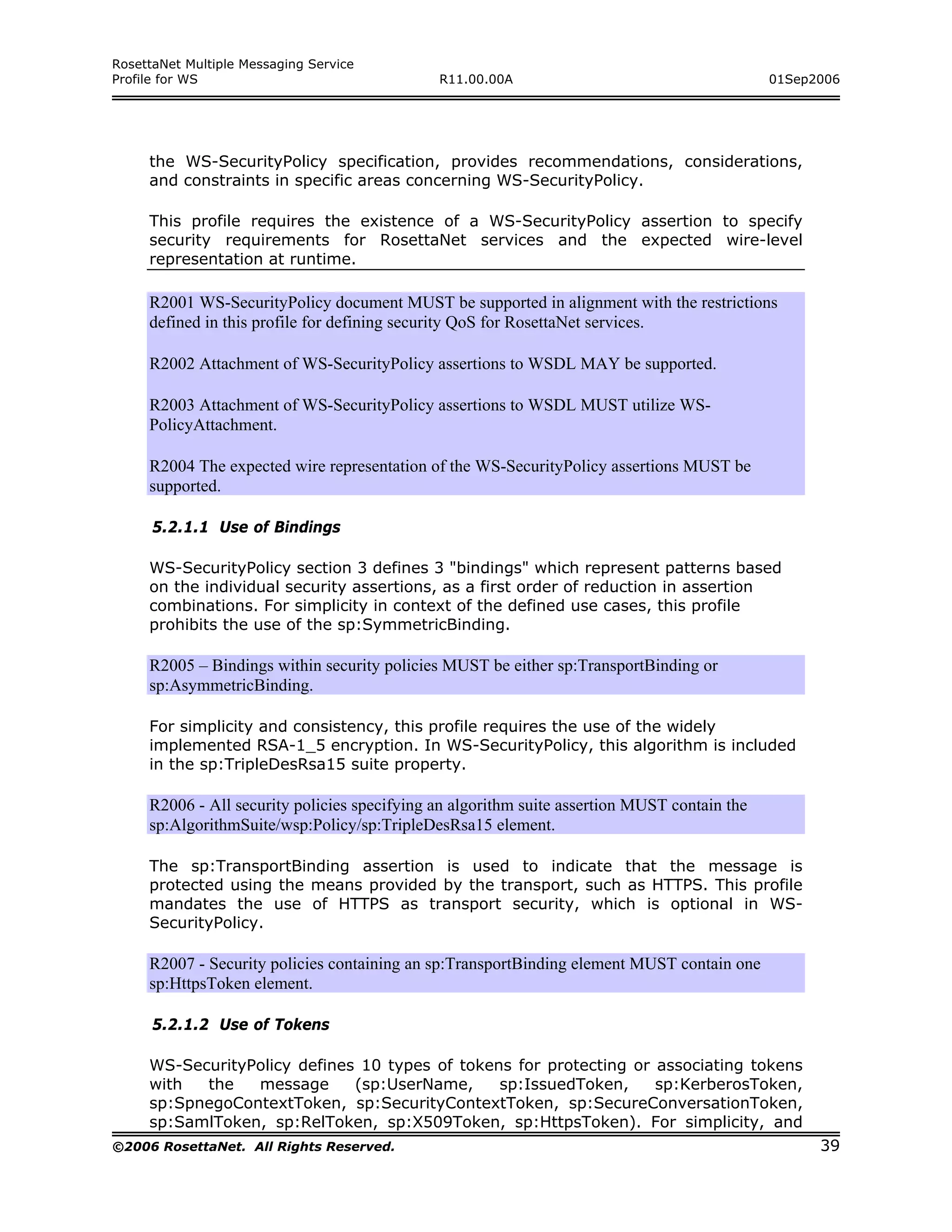 RosettaNet Multiple Messaging Service
Profile for WS                                R11.00.00A                                      01Sep2006




     the WS-SecurityPolicy specification, provides recommendations, considerations,
     and constraints in specific areas concerning WS-SecurityPolicy.

     This profile requires the existence of a WS-SecurityPolicy assertion to specify
     security requirements for RosettaNet services and the expected wire-level
     representation at runtime.

     R2001 WS-SecurityPolicy document MUST be supported in alignment with the restrictions
     defined in this profile for defining security QoS for RosettaNet services.

     R2002 Attachment of WS-SecurityPolicy assertions to WSDL MAY be supported.

     R2003 Attachment of WS-SecurityPolicy assertions to WSDL MUST utilize WS-
     PolicyAttachment.

     R2004 The expected wire representation of the WS-SecurityPolicy assertions MUST be
     supported.

      5.2.1.1 Use of Bindings

     WS-SecurityPolicy section 3 defines 3 "bindings" which represent patterns based
     on the individual security assertions, as a first order of reduction in assertion
     combinations. For simplicity in context of the defined use cases, this profile
     prohibits the use of the sp:SymmetricBinding.

     R2005 – Bindings within security policies MUST be either sp:TransportBinding or
     sp:AsymmetricBinding.

     For simplicity and consistency, this profile requires the use of the widely
     implemented RSA-1_5 encryption. In WS-SecurityPolicy, this algorithm is included
     in the sp:TripleDesRsa15 suite property.

     R2006 - All security policies specifying an algorithm suite assertion MUST contain the
     sp:AlgorithmSuite/wsp:Policy/sp:TripleDesRsa15 element.

     The sp:TransportBinding assertion is used to indicate that the message is
     protected using the means provided by the transport, such as HTTPS. This profile
     mandates the use of HTTPS as transport security, which is optional in WS-
     SecurityPolicy.

     R2007 - Security policies containing an sp:TransportBinding element MUST contain one
     sp:HttpsToken element.

      5.2.1.2 Use of Tokens

     WS-SecurityPolicy defines 10 types of tokens for protecting or associating tokens
     with  the   message      (sp:UserName,     sp:IssuedToken,     sp:KerberosToken,
     sp:SpnegoContextToken, sp:SecurityContextToken, sp:SecureConversationToken,
     sp:SamlToken, sp:RelToken, sp:X509Token, sp:HttpsToken). For simplicity, and
©2006 RosettaNet. All Rights Reserved.                                                              39
 