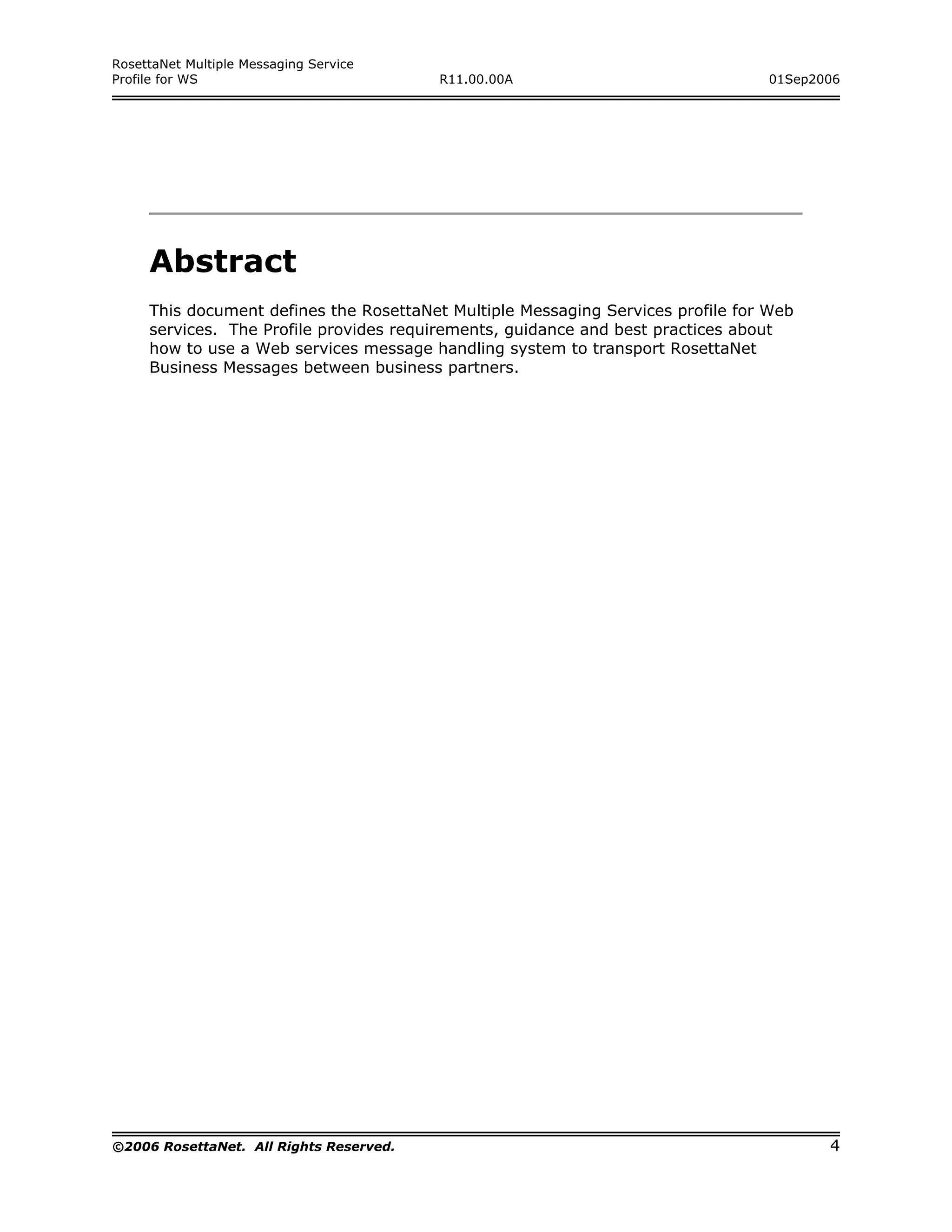 RosettaNet Multiple Messaging Service
Profile for WS                           R11.00.00A                              01Sep2006




     Abstract
     This document defines the RosettaNet Multiple Messaging Services profile for Web
     services. The Profile provides requirements, guidance and best practices about
     how to use a Web services message handling system to transport RosettaNet
     Business Messages between business partners.




©2006 RosettaNet. All Rights Reserved.                                                  4
 