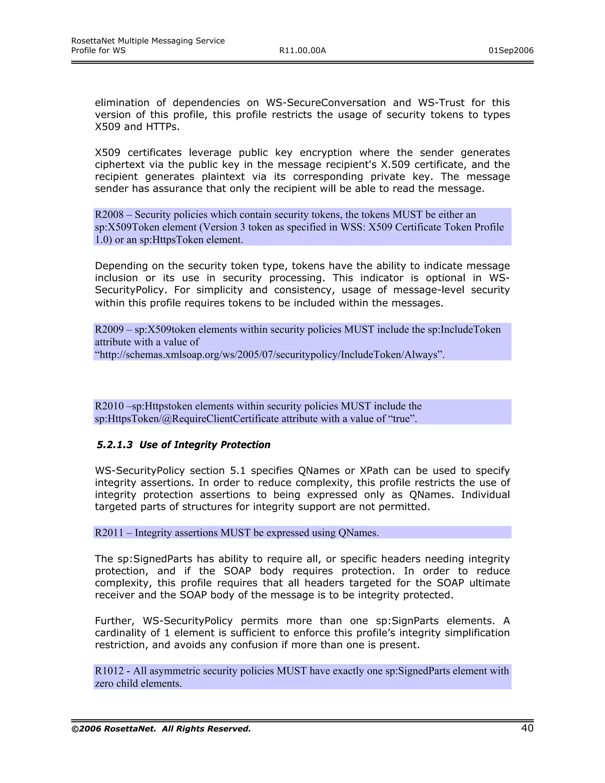RosettaNet Multiple Messaging Service
Profile for WS                                R11.00.00A                                  01Sep2006




     elimination of dependencies on WS-SecureConversation and WS-Trust for this
     version of this profile, this profile restricts the usage of security tokens to types
     X509 and HTTPs.

     X509 certificates leverage public key encryption where the sender generates
     ciphertext via the public key in the message recipient's X.509 certificate, and the
     recipient generates plaintext via its corresponding private key. The message
     sender has assurance that only the recipient will be able to read the message.

     R2008 – Security policies which contain security tokens, the tokens MUST be either an
     sp:X509Token element (Version 3 token as specified in WSS: X509 Certificate Token Profile
     1.0) or an sp:HttpsToken element.

     Depending on the security token type, tokens have the ability to indicate message
     inclusion or its use in security processing. This indicator is optional in WS-
     SecurityPolicy. For simplicity and consistency, usage of message-level security
     within this profile requires tokens to be included within the messages.

     R2009 – sp:X509token elements within security policies MUST include the sp:IncludeToken
     attribute with a value of
     “http://schemas.xmlsoap.org/ws/2005/07/securitypolicy/IncludeToken/Always”.



     R2010 –sp:Httpstoken elements within security policies MUST include the
     sp:HttpsToken/@RequireClientCertificate attribute with a value of “true”.

      5.2.1.3 Use of Integrity Protection

     WS-SecurityPolicy section 5.1 specifies QNames or XPath can be used to specify
     integrity assertions. In order to reduce complexity, this profile restricts the use of
     integrity protection assertions to being expressed only as QNames. Individual
     targeted parts of structures for integrity support are not permitted.

     R2011 – Integrity assertions MUST be expressed using QNames.

     The sp:SignedParts has ability to require all, or specific headers needing integrity
     protection, and if the SOAP body requires protection. In order to reduce
     complexity, this profile requires that all headers targeted for the SOAP ultimate
     receiver and the SOAP body of the message is to be integrity protected.

     Further, WS-SecurityPolicy permits more than one sp:SignParts elements. A
     cardinality of 1 element is sufficient to enforce this profile’s integrity simplification
     restriction, and avoids any confusion if more than one is present.

     R1012 - All asymmetric security policies MUST have exactly one sp:SignedParts element with
     zero child elements.



©2006 RosettaNet. All Rights Reserved.                                                            40
 