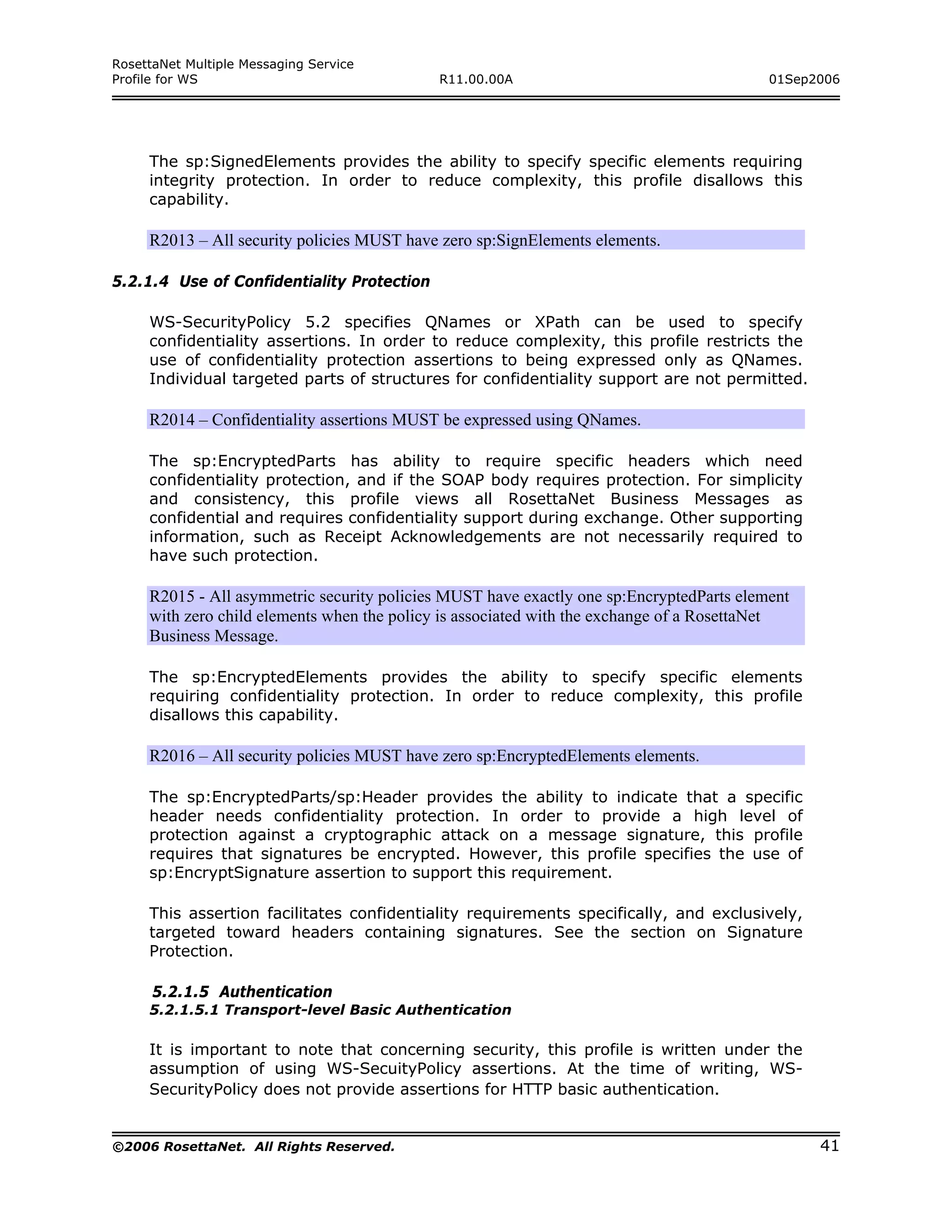 RosettaNet Multiple Messaging Service
Profile for WS                              R11.00.00A                                    01Sep2006




     The sp:SignedElements provides the ability to specify specific elements requiring
     integrity protection. In order to reduce complexity, this profile disallows this
     capability.

     R2013 – All security policies MUST have zero sp:SignElements elements.

5.2.1.4 Use of Confidentiality Protection

     WS-SecurityPolicy 5.2 specifies QNames or XPath can be used to specify
     confidentiality assertions. In order to reduce complexity, this profile restricts the
     use of confidentiality protection assertions to being expressed only as QNames.
     Individual targeted parts of structures for confidentiality support are not permitted.

     R2014 – Confidentiality assertions MUST be expressed using QNames.

     The sp:EncryptedParts has ability to require specific headers which need
     confidentiality protection, and if the SOAP body requires protection. For simplicity
     and consistency, this profile views all RosettaNet Business Messages as
     confidential and requires confidentiality support during exchange. Other supporting
     information, such as Receipt Acknowledgements are not necessarily required to
     have such protection.

     R2015 - All asymmetric security policies MUST have exactly one sp:EncryptedParts element
     with zero child elements when the policy is associated with the exchange of a RosettaNet
     Business Message.

     The sp:EncryptedElements provides the ability to specify specific elements
     requiring confidentiality protection. In order to reduce complexity, this profile
     disallows this capability.

     R2016 – All security policies MUST have zero sp:EncryptedElements elements.

     The sp:EncryptedParts/sp:Header provides the ability to indicate that a specific
     header needs confidentiality protection. In order to provide a high level of
     protection against a cryptographic attack on a message signature, this profile
     requires that signatures be encrypted. However, this profile specifies the use of
     sp:EncryptSignature assertion to support this requirement.

     This assertion facilitates confidentiality requirements specifically, and exclusively,
     targeted toward headers containing signatures. See the section on Signature
     Protection.

      5.2.1.5 Authentication
     5.2.1.5.1 Transport-level Basic Authentication

     It is important to note that concerning security, this profile is written under the
     assumption of using WS-SecuityPolicy assertions. At the time of writing, WS-
     SecurityPolicy does not provide assertions for HTTP basic authentication.


©2006 RosettaNet. All Rights Reserved.                                                          41
 
