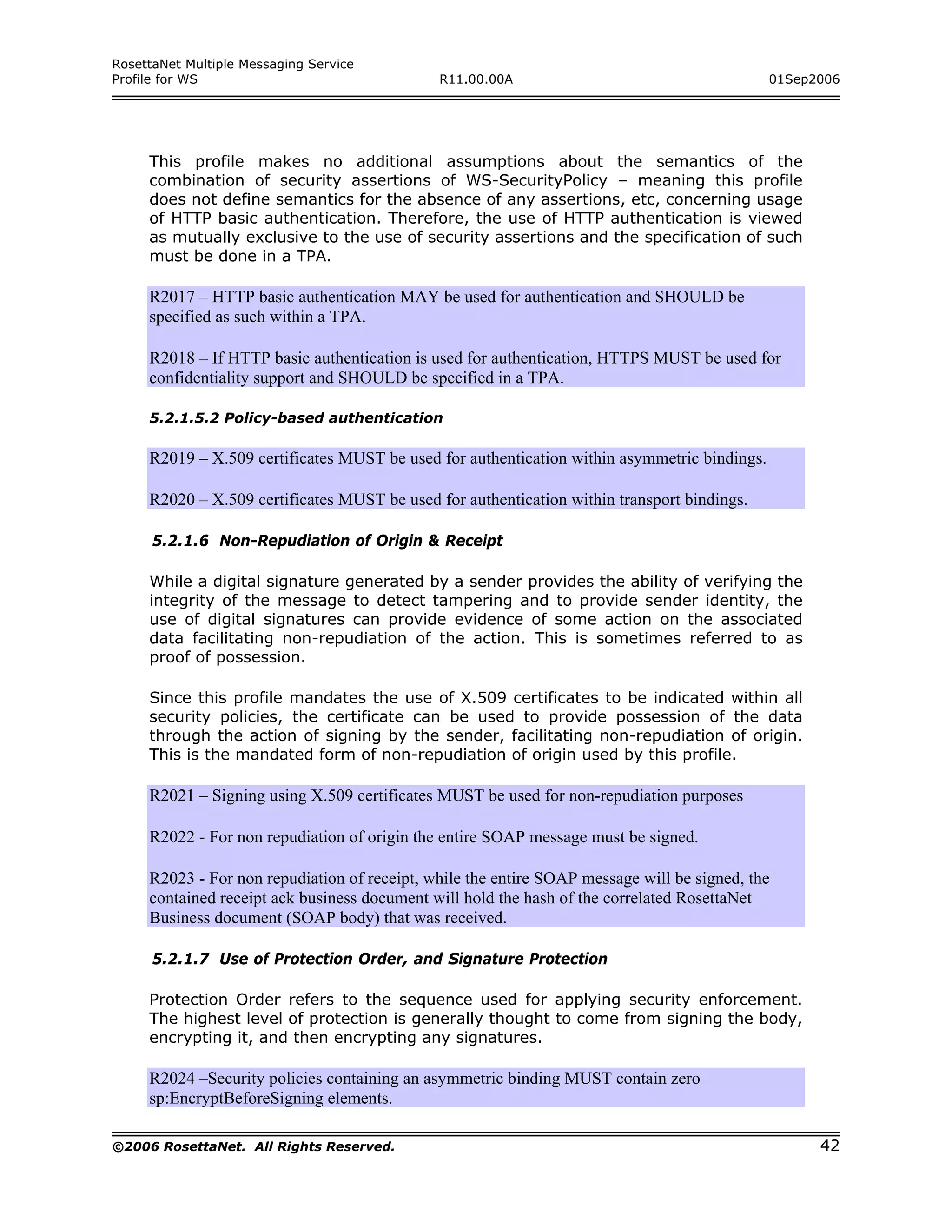 RosettaNet Multiple Messaging Service
Profile for WS                                R11.00.00A                                      01Sep2006




     This profile makes no additional assumptions about the semantics of the
     combination of security assertions of WS-SecurityPolicy – meaning this profile
     does not define semantics for the absence of any assertions, etc, concerning usage
     of HTTP basic authentication. Therefore, the use of HTTP authentication is viewed
     as mutually exclusive to the use of security assertions and the specification of such
     must be done in a TPA.

     R2017 – HTTP basic authentication MAY be used for authentication and SHOULD be
     specified as such within a TPA.

     R2018 – If HTTP basic authentication is used for authentication, HTTPS MUST be used for
     confidentiality support and SHOULD be specified in a TPA.

     5.2.1.5.2 Policy-based authentication

     R2019 – X.509 certificates MUST be used for authentication within asymmetric bindings.

     R2020 – X.509 certificates MUST be used for authentication within transport bindings.

      5.2.1.6 Non-Repudiation of Origin & Receipt

     While a digital signature generated by a sender provides the ability of verifying the
     integrity of the message to detect tampering and to provide sender identity, the
     use of digital signatures can provide evidence of some action on the associated
     data facilitating non-repudiation of the action. This is sometimes referred to as
     proof of possession.

     Since this profile mandates the use of X.509 certificates to be indicated within all
     security policies, the certificate can be used to provide possession of the data
     through the action of signing by the sender, facilitating non-repudiation of origin.
     This is the mandated form of non-repudiation of origin used by this profile.

     R2021 – Signing using X.509 certificates MUST be used for non-repudiation purposes

     R2022 - For non repudiation of origin the entire SOAP message must be signed.

     R2023 - For non repudiation of receipt, while the entire SOAP message will be signed, the
     contained receipt ack business document will hold the hash of the correlated RosettaNet
     Business document (SOAP body) that was received.

      5.2.1.7 Use of Protection Order, and Signature Protection

     Protection Order refers to the sequence used for applying security enforcement.
     The highest level of protection is generally thought to come from signing the body,
     encrypting it, and then encrypting any signatures.

     R2024 –Security policies containing an asymmetric binding MUST contain zero
     sp:EncryptBeforeSigning elements.

©2006 RosettaNet. All Rights Reserved.                                                              42
 