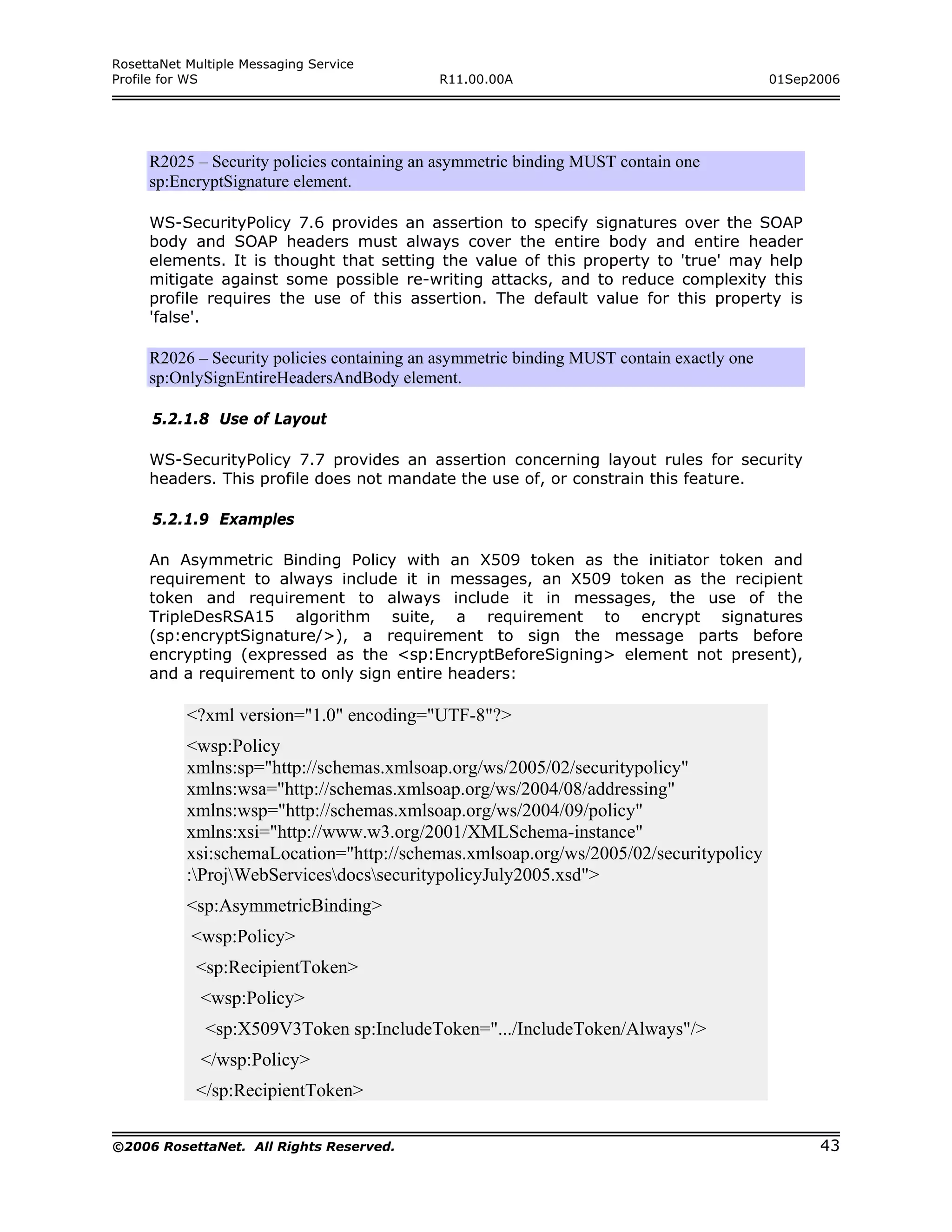 RosettaNet Multiple Messaging Service
Profile for WS                              R11.00.00A                                     01Sep2006




     R2025 – Security policies containing an asymmetric binding MUST contain one
     sp:EncryptSignature element.

     WS-SecurityPolicy 7.6 provides an assertion to specify signatures over the SOAP
     body and SOAP headers must always cover the entire body and entire header
     elements. It is thought that setting the value of this property to 'true' may help
     mitigate against some possible re-writing attacks, and to reduce complexity this
     profile requires the use of this assertion. The default value for this property is
     'false'.

     R2026 – Security policies containing an asymmetric binding MUST contain exactly one
     sp:OnlySignEntireHeadersAndBody element.

      5.2.1.8 Use of Layout

     WS-SecurityPolicy 7.7 provides an assertion concerning layout rules for security
     headers. This profile does not mandate the use of, or constrain this feature.

      5.2.1.9 Examples

     An Asymmetric Binding Policy with an X509 token as the initiator token and
     requirement to always include it in messages, an X509 token as the recipient
     token and requirement to always include it in messages, the use of the
     TripleDesRSA15 algorithm suite, a requirement to encrypt signatures
     (sp:encryptSignature/>), a requirement to sign the message parts before
     encrypting (expressed as the <sp:EncryptBeforeSigning> element not present),
     and a requirement to only sign entire headers:

           <?xml version="1.0" encoding="UTF-8"?>
           <wsp:Policy
           xmlns:sp="http://schemas.xmlsoap.org/ws/2005/02/securitypolicy"
           xmlns:wsa="http://schemas.xmlsoap.org/ws/2004/08/addressing"
           xmlns:wsp="http://schemas.xmlsoap.org/ws/2004/09/policy"
           xmlns:xsi="http://www.w3.org/2001/XMLSchema-instance"
           xsi:schemaLocation="http://schemas.xmlsoap.org/ws/2005/02/securitypolicy
           :ProjWebServicesdocssecuritypolicyJuly2005.xsd">
           <sp:AsymmetricBinding>
            <wsp:Policy>
            <sp:RecipientToken>
             <wsp:Policy>
              <sp:X509V3Token sp:IncludeToken=".../IncludeToken/Always"/>
             </wsp:Policy>
            </sp:RecipientToken>

©2006 RosettaNet. All Rights Reserved.                                                           43
 