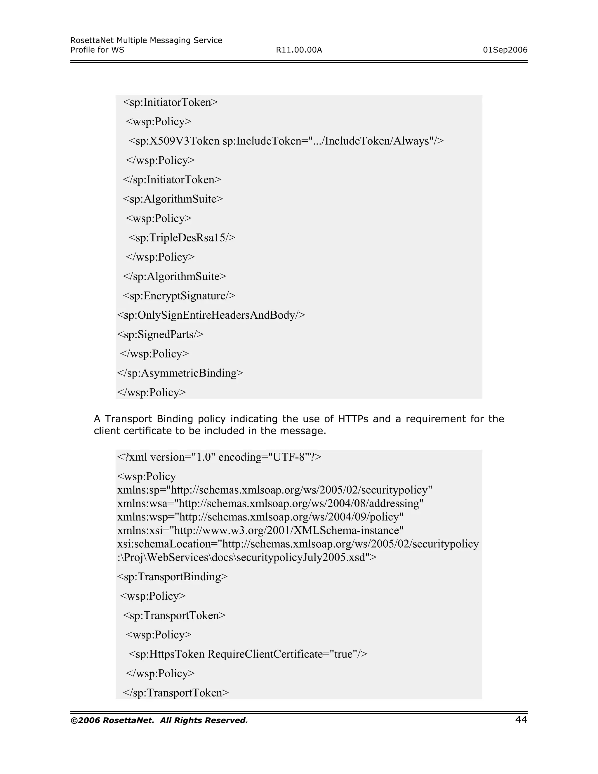 RosettaNet Multiple Messaging Service
Profile for WS                             R11.00.00A                                 01Sep2006




            <sp:InitiatorToken>
             <wsp:Policy>
              <sp:X509V3Token sp:IncludeToken=".../IncludeToken/Always"/>
             </wsp:Policy>
            </sp:InitiatorToken>
            <sp:AlgorithmSuite>
             <wsp:Policy>
              <sp:TripleDesRsa15/>
             </wsp:Policy>
            </sp:AlgorithmSuite>
            <sp:EncryptSignature/>
           <sp:OnlySignEntireHeadersAndBody/>
           <sp:SignedParts/>
            </wsp:Policy>
           </sp:AsymmetricBinding>
           </wsp:Policy>

     A Transport Binding policy indicating the use of HTTPs and a requirement for the
     client certificate to be included in the message.

           <?xml version="1.0" encoding="UTF-8"?>
           <wsp:Policy
           xmlns:sp="http://schemas.xmlsoap.org/ws/2005/02/securitypolicy"
           xmlns:wsa="http://schemas.xmlsoap.org/ws/2004/08/addressing"
           xmlns:wsp="http://schemas.xmlsoap.org/ws/2004/09/policy"
           xmlns:xsi="http://www.w3.org/2001/XMLSchema-instance"
           xsi:schemaLocation="http://schemas.xmlsoap.org/ws/2005/02/securitypolicy
           :ProjWebServicesdocssecuritypolicyJuly2005.xsd">
           <sp:TransportBinding>
            <wsp:Policy>
            <sp:TransportToken>
             <wsp:Policy>
              <sp:HttpsToken RequireClientCertificate="true"/>
             </wsp:Policy>
            </sp:TransportToken>

©2006 RosettaNet. All Rights Reserved.                                                      44
 