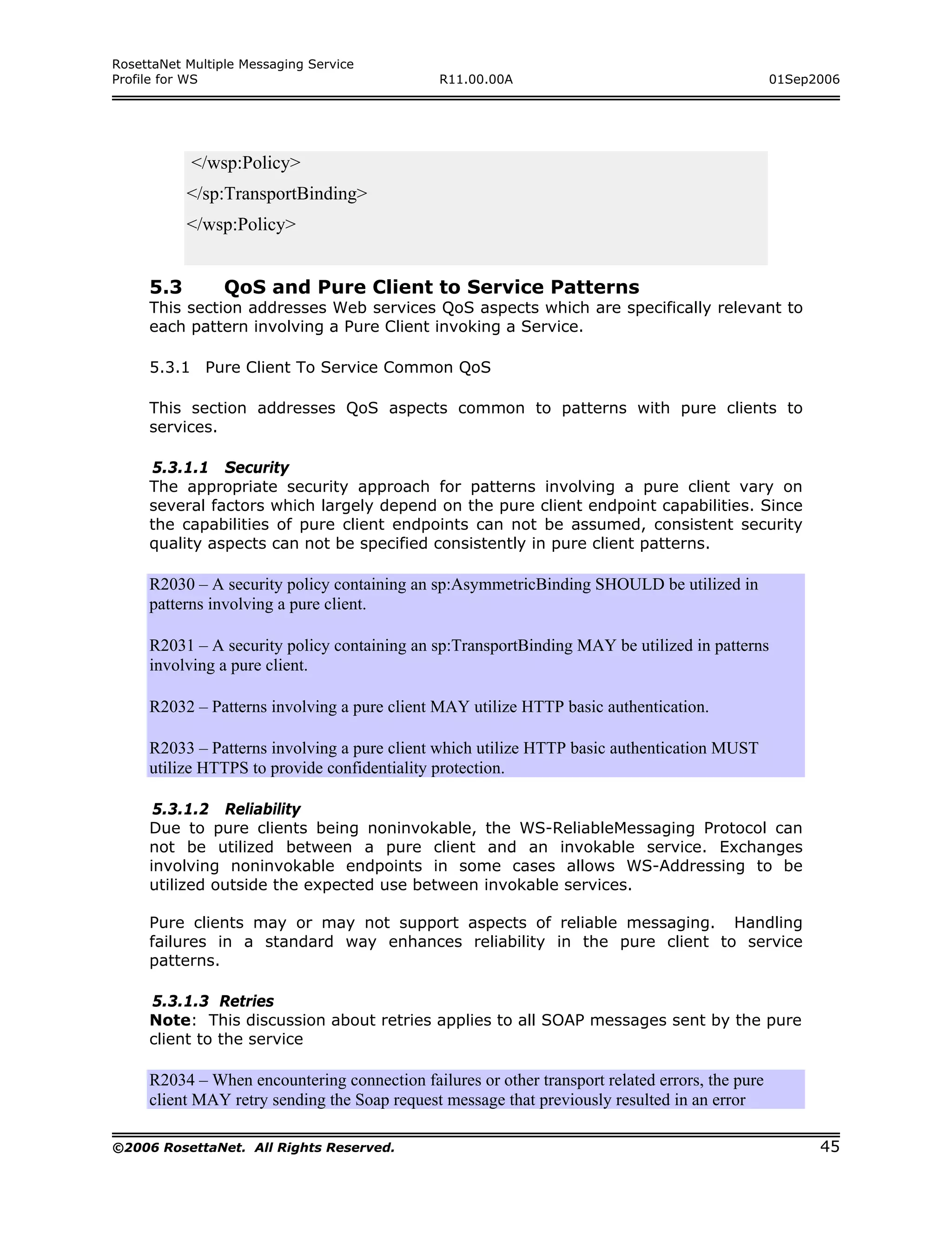 RosettaNet Multiple Messaging Service
Profile for WS                                 R11.00.00A                                        01Sep2006




            </wsp:Policy>
           </sp:TransportBinding>
           </wsp:Policy>


     5.3         QoS and Pure Client to Service Patterns
     This section addresses Web services QoS aspects which are specifically relevant to
     each pattern involving a Pure Client invoking a Service.

     5.3.1 Pure Client To Service Common QoS

     This section addresses QoS aspects common to patterns with pure clients to
     services.

     5.3.1.1 Security
     The appropriate security approach for patterns involving a pure client vary on
     several factors which largely depend on the pure client endpoint capabilities. Since
     the capabilities of pure client endpoints can not be assumed, consistent security
     quality aspects can not be specified consistently in pure client patterns.

     R2030 – A security policy containing an sp:AsymmetricBinding SHOULD be utilized in
     patterns involving a pure client.

     R2031 – A security policy containing an sp:TransportBinding MAY be utilized in patterns
     involving a pure client.

     R2032 – Patterns involving a pure client MAY utilize HTTP basic authentication.

     R2033 – Patterns involving a pure client which utilize HTTP basic authentication MUST
     utilize HTTPS to provide confidentiality protection.

      5.3.1.2 Reliability
     Due to pure clients being noninvokable, the WS-ReliableMessaging Protocol can
     not be utilized between a pure client and an invokable service. Exchanges
     involving noninvokable endpoints in some cases allows WS-Addressing to be
     utilized outside the expected use between invokable services.

     Pure clients may or may not support aspects of reliable messaging. Handling
     failures in a standard way enhances reliability in the pure client to service
     patterns.

     5.3.1.3 Retries
     Note: This discussion about retries applies to all SOAP messages sent by the pure
     client to the service

     R2034 – When encountering connection failures or other transport related errors, the pure
     client MAY retry sending the Soap request message that previously resulted in an error

©2006 RosettaNet. All Rights Reserved.                                                                 45
 