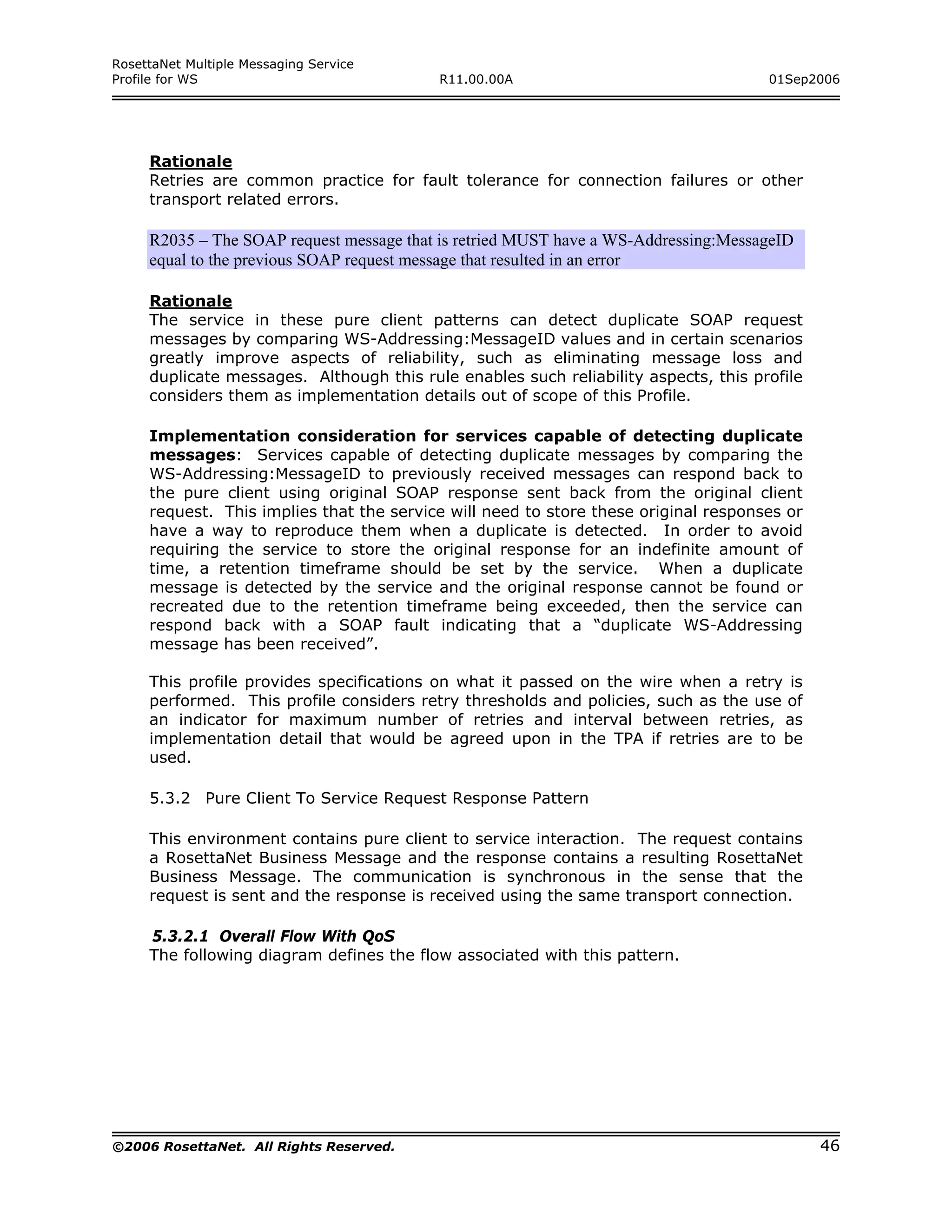 RosettaNet Multiple Messaging Service
Profile for WS                            R11.00.00A                                 01Sep2006




     Rationale
     Retries are common practice for fault tolerance for connection failures or other
     transport related errors.

     R2035 – The SOAP request message that is retried MUST have a WS-Addressing:MessageID
     equal to the previous SOAP request message that resulted in an error

     Rationale
     The service in these pure client patterns can detect duplicate SOAP request
     messages by comparing WS-Addressing:MessageID values and in certain scenarios
     greatly improve aspects of reliability, such as eliminating message loss and
     duplicate messages. Although this rule enables such reliability aspects, this profile
     considers them as implementation details out of scope of this Profile.

     Implementation consideration for services capable of detecting duplicate
     messages: Services capable of detecting duplicate messages by comparing the
     WS-Addressing:MessageID to previously received messages can respond back to
     the pure client using original SOAP response sent back from the original client
     request. This implies that the service will need to store these original responses or
     have a way to reproduce them when a duplicate is detected. In order to avoid
     requiring the service to store the original response for an indefinite amount of
     time, a retention timeframe should be set by the service. When a duplicate
     message is detected by the service and the original response cannot be found or
     recreated due to the retention timeframe being exceeded, then the service can
     respond back with a SOAP fault indicating that a “duplicate WS-Addressing
     message has been received”.

     This profile provides specifications on what it passed on the wire when a retry is
     performed. This profile considers retry thresholds and policies, such as the use of
     an indicator for maximum number of retries and interval between retries, as
     implementation detail that would be agreed upon in the TPA if retries are to be
     used.

     5.3.2 Pure Client To Service Request Response Pattern

     This environment contains pure client to service interaction. The request contains
     a RosettaNet Business Message and the response contains a resulting RosettaNet
     Business Message. The communication is synchronous in the sense that the
     request is sent and the response is received using the same transport connection.

     5.3.2.1 Overall Flow With QoS
     The following diagram defines the flow associated with this pattern.




©2006 RosettaNet. All Rights Reserved.                                                       46
 