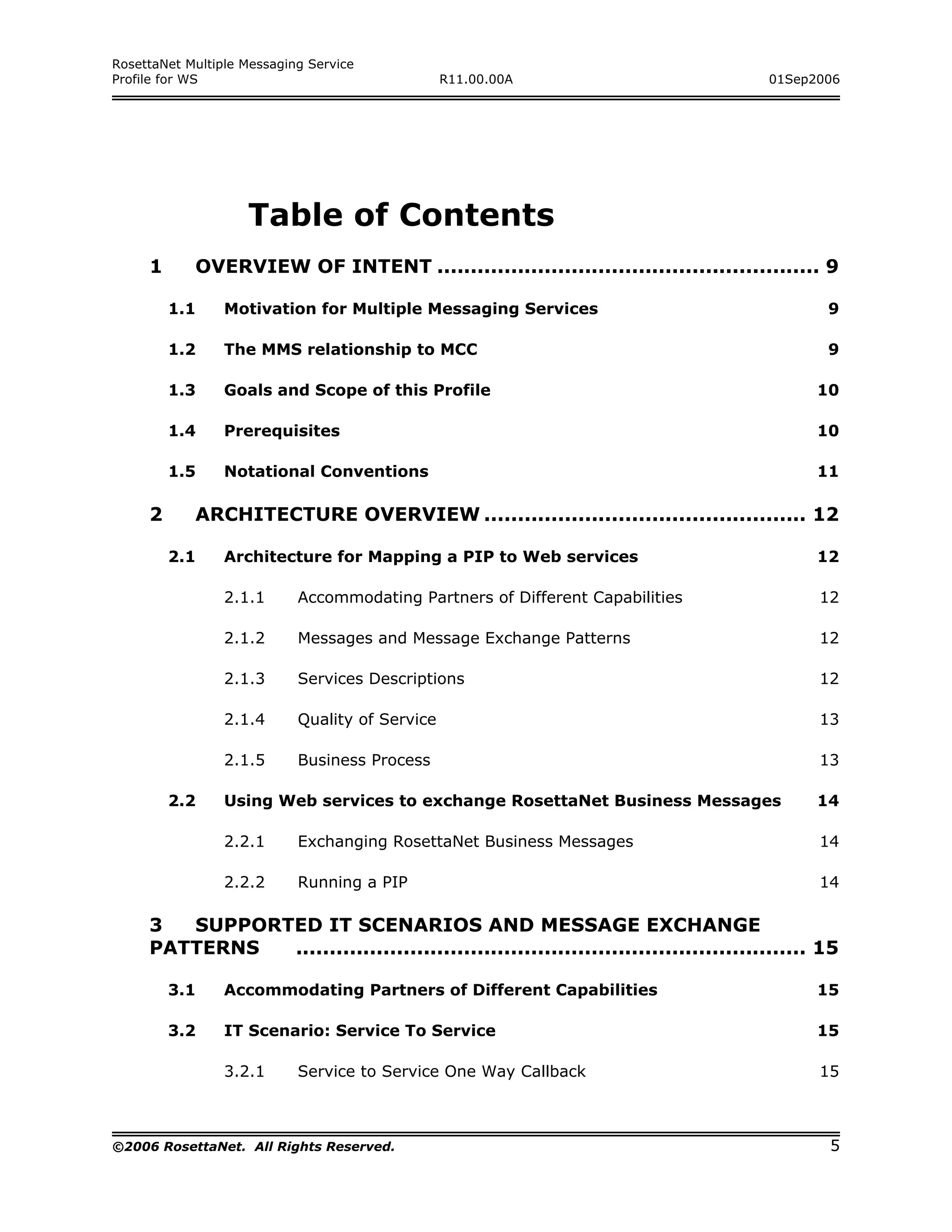 RosettaNet Multiple Messaging Service
Profile for WS                                   R11.00.00A                         01Sep2006




                    Table of Contents
     1      OVERVIEW OF INTENT ......................................................... 9

         1.1     Motivation for Multiple Messaging Services                                 9

         1.2     The MMS relationship to MCC                                                9

         1.3     Goals and Scope of this Profile                                           10

         1.4     Prerequisites                                                             10

         1.5     Notational Conventions                                                    11

     2      ARCHITECTURE OVERVIEW ................................................ 12

         2.1     Architecture for Mapping a PIP to Web services                            12

                 2.1.1      Accommodating Partners of Different Capabilities               12

                 2.1.2      Messages and Message Exchange Patterns                         12

                 2.1.3      Services Descriptions                                          12

                 2.1.4      Quality of Service                                             13

                 2.1.5      Business Process                                               13

         2.2     Using Web services to exchange RosettaNet Business Messages               14

                 2.2.1      Exchanging RosettaNet Business Messages                        14

                 2.2.2      Running a PIP                                                  14

     3  SUPPORTED IT SCENARIOS AND MESSAGE EXCHANGE
     PATTERNS  ............................................................................ 15

         3.1     Accommodating Partners of Different Capabilities                          15

         3.2     IT Scenario: Service To Service                                           15

                 3.2.1      Service to Service One Way Callback                            15



©2006 RosettaNet. All Rights Reserved.                                                      5
 