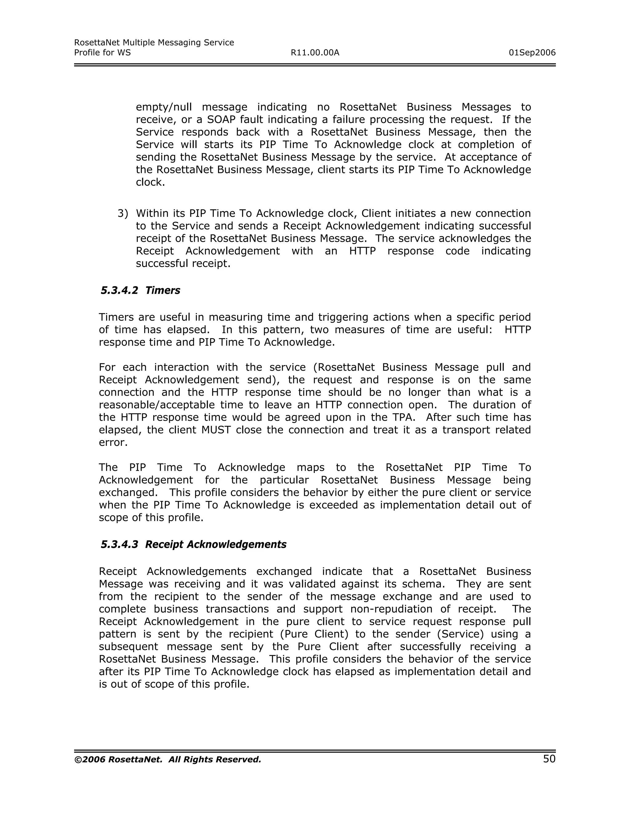 RosettaNet Multiple Messaging Service
Profile for WS                             R11.00.00A                                01Sep2006




              empty/null message indicating no RosettaNet Business Messages to
              receive, or a SOAP fault indicating a failure processing the request. If the
              Service responds back with a RosettaNet Business Message, then the
              Service will starts its PIP Time To Acknowledge clock at completion of
              sending the RosettaNet Business Message by the service. At acceptance of
              the RosettaNet Business Message, client starts its PIP Time To Acknowledge
              clock.


         3) Within its PIP Time To Acknowledge clock, Client initiates a new connection
            to the Service and sends a Receipt Acknowledgement indicating successful
            receipt of the RosettaNet Business Message. The service acknowledges the
            Receipt Acknowledgement with an HTTP response code indicating
            successful receipt.

      5.3.4.2 Timers

     Timers are useful in measuring time and triggering actions when a specific period
     of time has elapsed. In this pattern, two measures of time are useful: HTTP
     response time and PIP Time To Acknowledge.

     For each interaction with the service (RosettaNet Business Message pull and
     Receipt Acknowledgement send), the request and response is on the same
     connection and the HTTP response time should be no longer than what is a
     reasonable/acceptable time to leave an HTTP connection open. The duration of
     the HTTP response time would be agreed upon in the TPA. After such time has
     elapsed, the client MUST close the connection and treat it as a transport related
     error.

     The PIP Time To Acknowledge maps to the RosettaNet PIP Time To
     Acknowledgement for the particular RosettaNet Business Message being
     exchanged. This profile considers the behavior by either the pure client or service
     when the PIP Time To Acknowledge is exceeded as implementation detail out of
     scope of this profile.

      5.3.4.3 Receipt Acknowledgements

     Receipt Acknowledgements exchanged indicate that a RosettaNet Business
     Message was receiving and it was validated against its schema. They are sent
     from the recipient to the sender of the message exchange and are used to
     complete business transactions and support non-repudiation of receipt. The
     Receipt Acknowledgement in the pure client to service request response pull
     pattern is sent by the recipient (Pure Client) to the sender (Service) using a
     subsequent message sent by the Pure Client after successfully receiving a
     RosettaNet Business Message. This profile considers the behavior of the service
     after its PIP Time To Acknowledge clock has elapsed as implementation detail and
     is out of scope of this profile.




©2006 RosettaNet. All Rights Reserved.                                                       50
 