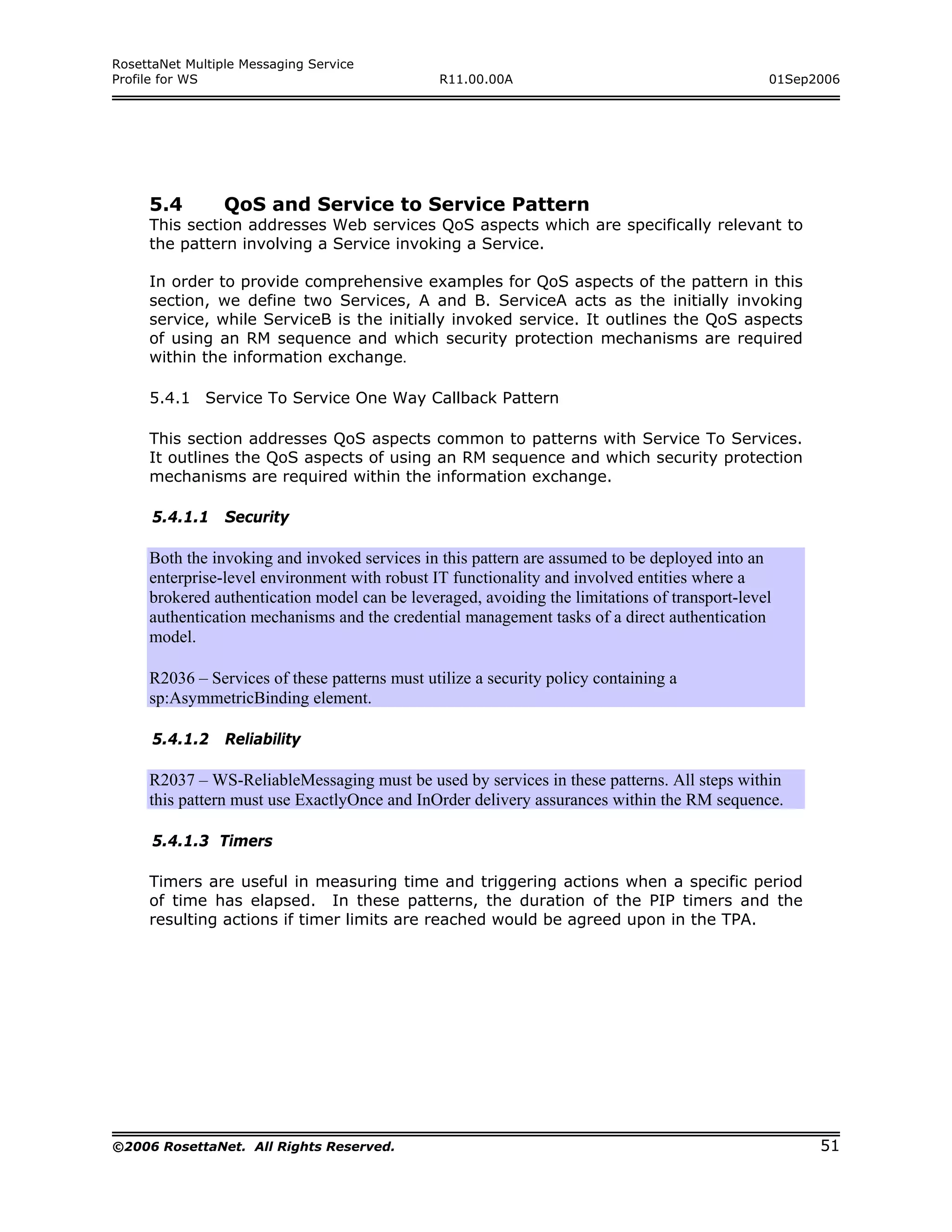 RosettaNet Multiple Messaging Service
Profile for WS                                 R11.00.00A                                      01Sep2006




     5.4         QoS and Service to Service Pattern
     This section addresses Web services QoS aspects which are specifically relevant to
     the pattern involving a Service invoking a Service.

     In order to provide comprehensive examples for QoS aspects of the pattern in this
     section, we define two Services, A and B. ServiceA acts as the initially invoking
     service, while ServiceB is the initially invoked service. It outlines the QoS aspects
     of using an RM sequence and which security protection mechanisms are required
     within the information exchange.

     5.4.1 Service To Service One Way Callback Pattern

     This section addresses QoS aspects common to patterns with Service To Services.
     It outlines the QoS aspects of using an RM sequence and which security protection
     mechanisms are required within the information exchange.

      5.4.1.1    Security

     Both the invoking and invoked services in this pattern are assumed to be deployed into an
     enterprise-level environment with robust IT functionality and involved entities where a
     brokered authentication model can be leveraged, avoiding the limitations of transport-level
     authentication mechanisms and the credential management tasks of a direct authentication
     model.

     R2036 – Services of these patterns must utilize a security policy containing a
     sp:AsymmetricBinding element.

      5.4.1.2    Reliability

     R2037 – WS-ReliableMessaging must be used by services in these patterns. All steps within
     this pattern must use ExactlyOnce and InOrder delivery assurances within the RM sequence.

      5.4.1.3 Timers

     Timers are useful in measuring time and triggering actions when a specific period
     of time has elapsed. In these patterns, the duration of the PIP timers and the
     resulting actions if timer limits are reached would be agreed upon in the TPA.




©2006 RosettaNet. All Rights Reserved.                                                               51
 