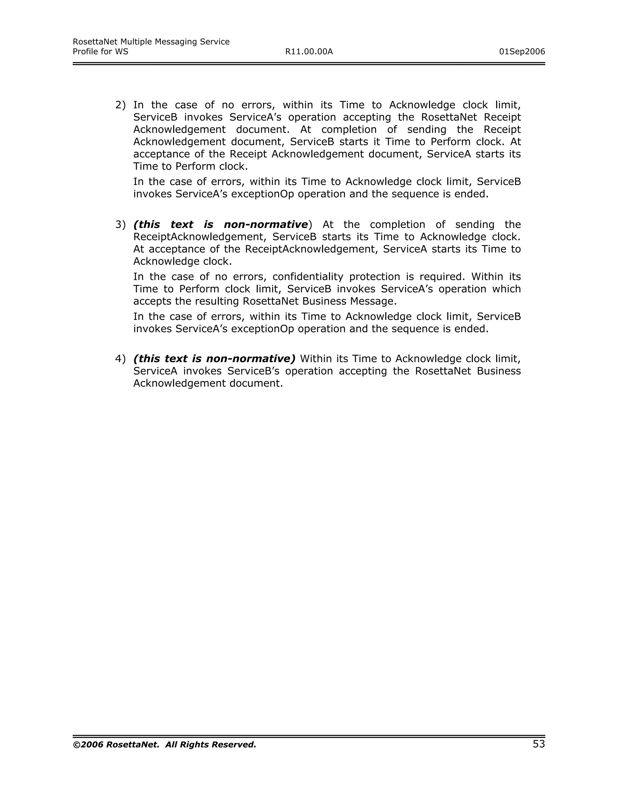 RosettaNet Multiple Messaging Service
Profile for WS                             R11.00.00A                                01Sep2006




         2) In the case of no errors, within its Time to Acknowledge clock limit,
            ServiceB invokes ServiceA’s operation accepting the RosettaNet Receipt
            Acknowledgement document. At completion of sending the Receipt
            Acknowledgement document, ServiceB starts it Time to Perform clock. At
            acceptance of the Receipt Acknowledgement document, ServiceA starts its
            Time to Perform clock.
              In the case of errors, within its Time to Acknowledge clock limit, ServiceB
              invokes ServiceA’s exceptionOp operation and the sequence is ended.


         3) (this text is non-normative) At the completion of sending the
            ReceiptAcknowledgement, ServiceB starts its Time to Acknowledge clock.
            At acceptance of the ReceiptAcknowledgement, ServiceA starts its Time to
            Acknowledge clock.
              In the case of no errors, confidentiality protection is required. Within its
              Time to Perform clock limit, ServiceB invokes ServiceA’s operation which
              accepts the resulting RosettaNet Business Message.
              In the case of errors, within its Time to Acknowledge clock limit, ServiceB
              invokes ServiceA’s exceptionOp operation and the sequence is ended.

         4) (this text is non-normative) Within its Time to Acknowledge clock limit,
            ServiceA invokes ServiceB’s operation accepting the RosettaNet Business
            Acknowledgement document.




©2006 RosettaNet. All Rights Reserved.                                                       53
 