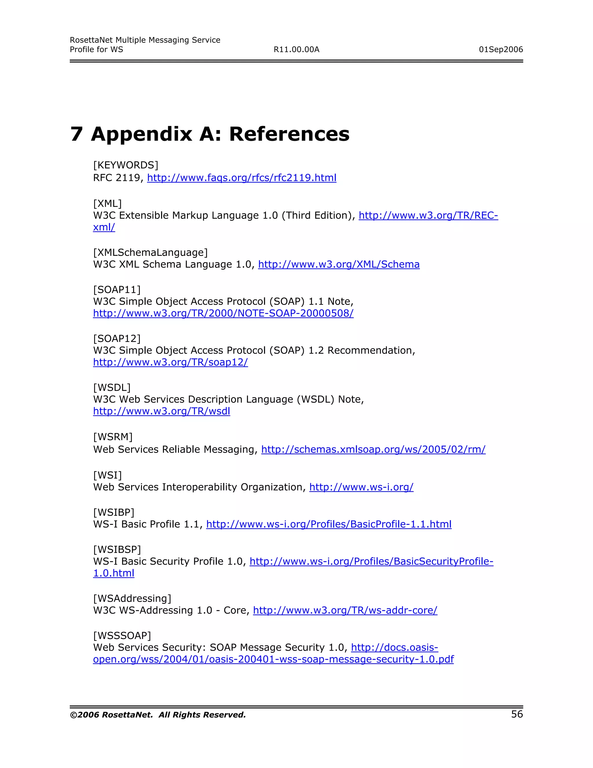 RosettaNet Multiple Messaging Service
Profile for WS                            R11.00.00A                                01Sep2006




7 Appendix A: References
     [KEYWORDS]
     RFC 2119, http://www.faqs.org/rfcs/rfc2119.html

     [XML]
     W3C Extensible Markup Language 1.0 (Third Edition), http://www.w3.org/TR/REC-
     xml/

     [XMLSchemaLanguage]
     W3C XML Schema Language 1.0, http://www.w3.org/XML/Schema

     [SOAP11]
     W3C Simple Object Access Protocol (SOAP) 1.1 Note,
     http://www.w3.org/TR/2000/NOTE-SOAP-20000508/

     [SOAP12]
     W3C Simple Object Access Protocol (SOAP) 1.2 Recommendation,
     http://www.w3.org/TR/soap12/

     [WSDL]
     W3C Web Services Description Language (WSDL) Note,
     http://www.w3.org/TR/wsdl

     [WSRM]
     Web Services Reliable Messaging, http://schemas.xmlsoap.org/ws/2005/02/rm/

     [WSI]
     Web Services Interoperability Organization, http://www.ws-i.org/

     [WSIBP]
     WS-I Basic Profile 1.1, http://www.ws-i.org/Profiles/BasicProfile-1.1.html

     [WSIBSP]
     WS-I Basic Security Profile 1.0, http://www.ws-i.org/Profiles/BasicSecurityProfile-
     1.0.html

     [WSAddressing]
     W3C WS-Addressing 1.0 - Core, http://www.w3.org/TR/ws-addr-core/

     [WSSSOAP]
     Web Services Security: SOAP Message Security 1.0, http://docs.oasis-
     open.org/wss/2004/01/oasis-200401-wss-soap-message-security-1.0.pdf




©2006 RosettaNet. All Rights Reserved.                                                     56
 
