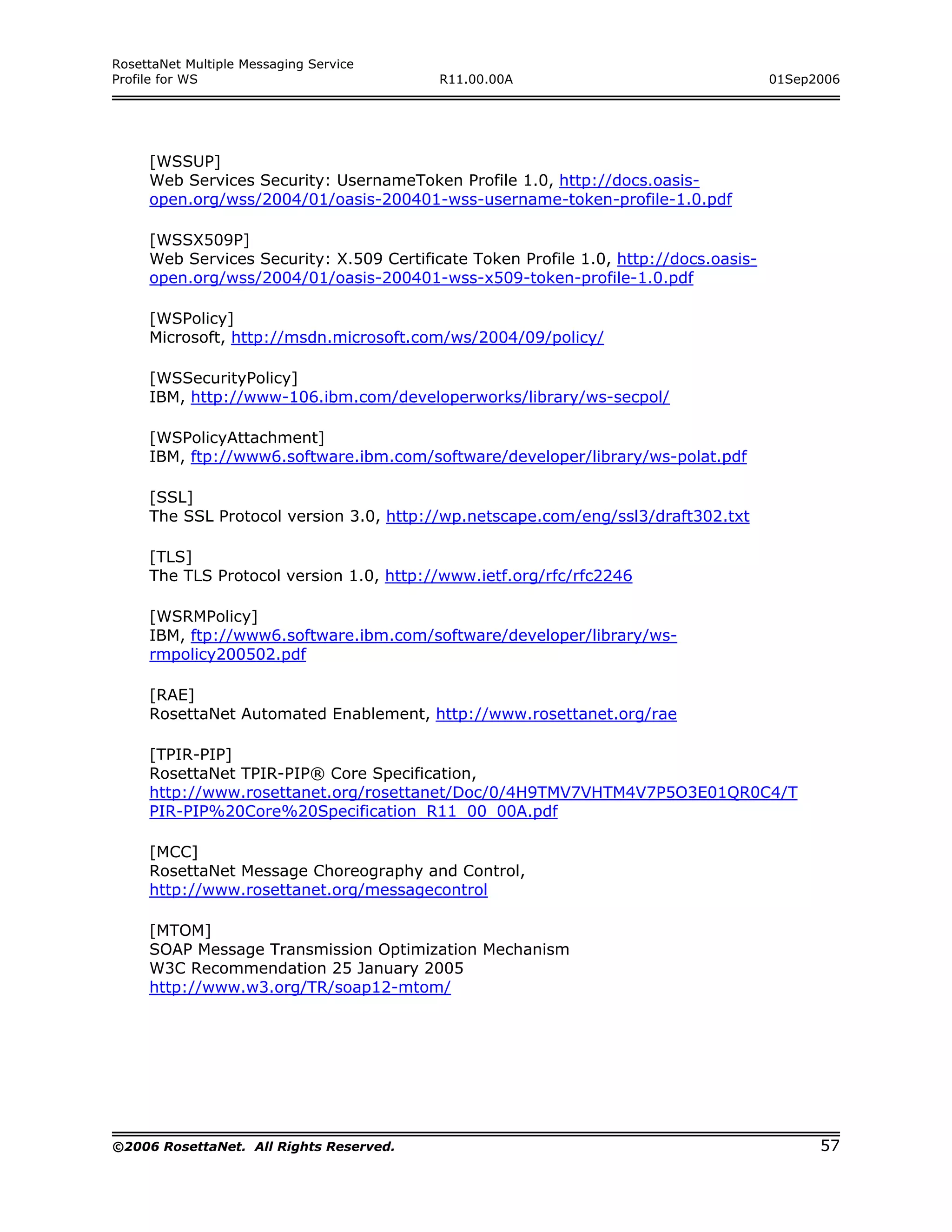 RosettaNet Multiple Messaging Service
Profile for WS                            R11.00.00A                                  01Sep2006




     [WSSUP]
     Web Services Security: UsernameToken Profile 1.0, http://docs.oasis-
     open.org/wss/2004/01/oasis-200401-wss-username-token-profile-1.0.pdf

     [WSSX509P]
     Web Services Security: X.509 Certificate Token Profile 1.0, http://docs.oasis-
     open.org/wss/2004/01/oasis-200401-wss-x509-token-profile-1.0.pdf

     [WSPolicy]
     Microsoft, http://msdn.microsoft.com/ws/2004/09/policy/

     [WSSecurityPolicy]
     IBM, http://www-106.ibm.com/developerworks/library/ws-secpol/

     [WSPolicyAttachment]
     IBM, ftp://www6.software.ibm.com/software/developer/library/ws-polat.pdf

     [SSL]
     The SSL Protocol version 3.0, http://wp.netscape.com/eng/ssl3/draft302.txt

     [TLS]
     The TLS Protocol version 1.0, http://www.ietf.org/rfc/rfc2246

     [WSRMPolicy]
     IBM, ftp://www6.software.ibm.com/software/developer/library/ws-
     rmpolicy200502.pdf

     [RAE]
     RosettaNet Automated Enablement, http://www.rosettanet.org/rae

     [TPIR-PIP]
     RosettaNet TPIR-PIP® Core Specification,
     http://www.rosettanet.org/rosettanet/Doc/0/4H9TMV7VHTM4V7P5O3E01QR0C4/T
     PIR-PIP%20Core%20Specification_R11_00_00A.pdf

     [MCC]
     RosettaNet Message Choreography and Control,
     http://www.rosettanet.org/messagecontrol

     [MTOM]
     SOAP Message Transmission Optimization Mechanism
     W3C Recommendation 25 January 2005
     http://www.w3.org/TR/soap12-mtom/




©2006 RosettaNet. All Rights Reserved.                                                      57
 