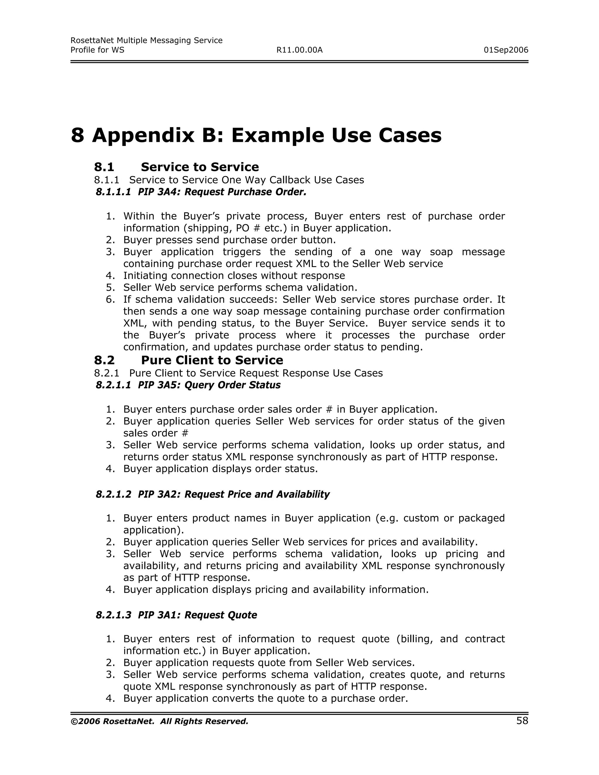 RosettaNet Multiple Messaging Service
Profile for WS                            R11.00.00A                               01Sep2006




8 Appendix B: Example Use Cases
     8.1         Service to Service
     8.1.1 Service to Service One Way Callback Use Cases
     8.1.1.1 PIP 3A4: Request Purchase Order.

        1. Within the Buyer’s private process, Buyer enters rest of purchase order
           information (shipping, PO # etc.) in Buyer application.
        2. Buyer presses send purchase order button.
        3. Buyer application triggers the sending of a one way soap message
           containing purchase order request XML to the Seller Web service
        4. Initiating connection closes without response
        5. Seller Web service performs schema validation.
        6. If schema validation succeeds: Seller Web service stores purchase order. It
           then sends a one way soap message containing purchase order confirmation
           XML, with pending status, to the Buyer Service. Buyer service sends it to
           the Buyer’s private process where it processes the purchase order
           confirmation, and updates purchase order status to pending.
     8.2         Pure Client to Service
     8.2.1 Pure Client to Service Request Response Use Cases
     8.2.1.1 PIP 3A5: Query Order Status

        1. Buyer enters purchase order sales order # in Buyer application.
        2. Buyer application queries Seller Web services for order status of the given
           sales order #
        3. Seller Web service performs schema validation, looks up order status, and
           returns order status XML response synchronously as part of HTTP response.
        4. Buyer application displays order status.

      8.2.1.2 PIP 3A2: Request Price and Availability

        1. Buyer enters product names in Buyer application (e.g. custom or packaged
           application).
        2. Buyer application queries Seller Web services for prices and availability.
        3. Seller Web service performs schema validation, looks up pricing and
           availability, and returns pricing and availability XML response synchronously
           as part of HTTP response.
        4. Buyer application displays pricing and availability information.

      8.2.1.3 PIP 3A1: Request Quote

        1. Buyer enters rest of information to request quote (billing, and contract
           information etc.) in Buyer application.
        2. Buyer application requests quote from Seller Web services.
        3. Seller Web service performs schema validation, creates quote, and returns
           quote XML response synchronously as part of HTTP response.
        4. Buyer application converts the quote to a purchase order.

©2006 RosettaNet. All Rights Reserved.                                                     58
 