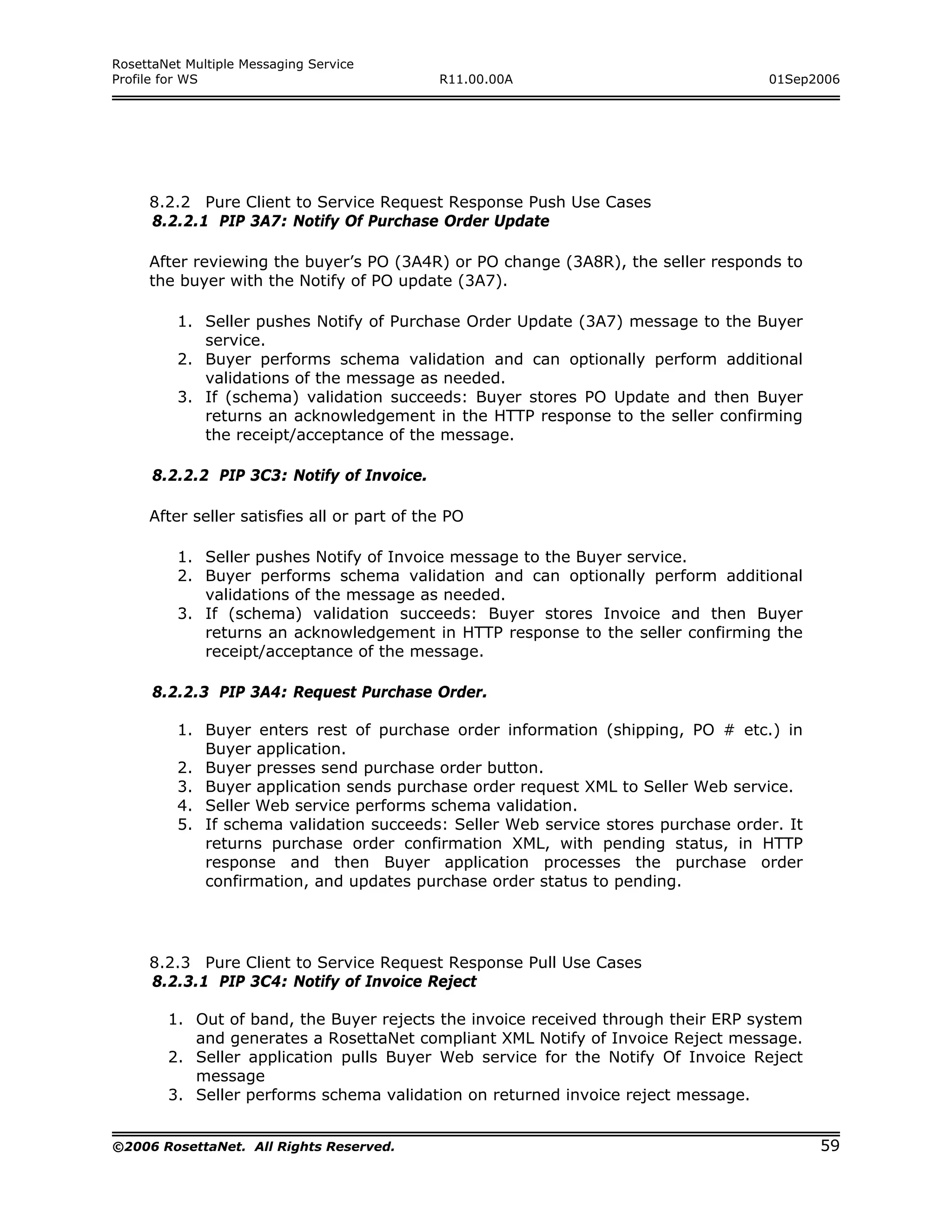 RosettaNet Multiple Messaging Service
Profile for WS                               R11.00.00A                           01Sep2006




     8.2.2 Pure Client to Service Request Response Push Use Cases
     8.2.2.1 PIP 3A7: Notify Of Purchase Order Update

     After reviewing the buyer’s PO (3A4R) or PO change (3A8R), the seller responds to
     the buyer with the Notify of PO update (3A7).

         1. Seller pushes Notify of Purchase Order Update (3A7) message to the Buyer
            service.
         2. Buyer performs schema validation and can optionally perform additional
            validations of the message as needed.
         3. If (schema) validation succeeds: Buyer stores PO Update and then Buyer
            returns an acknowledgement in the HTTP response to the seller confirming
            the receipt/acceptance of the message.

      8.2.2.2 PIP 3C3: Notify of Invoice.

     After seller satisfies all or part of the PO

         1. Seller pushes Notify of Invoice message to the Buyer service.
         2. Buyer performs schema validation and can optionally perform additional
            validations of the message as needed.
         3. If (schema) validation succeeds: Buyer stores Invoice and then Buyer
            returns an acknowledgement in HTTP response to the seller confirming the
            receipt/acceptance of the message.

      8.2.2.3 PIP 3A4: Request Purchase Order.

         1. Buyer enters rest of purchase order information (shipping, PO # etc.) in
            Buyer application.
         2. Buyer presses send purchase order button.
         3. Buyer application sends purchase order request XML to Seller Web service.
         4. Seller Web service performs schema validation.
         5. If schema validation succeeds: Seller Web service stores purchase order. It
            returns purchase order confirmation XML, with pending status, in HTTP
            response and then Buyer application processes the purchase order
            confirmation, and updates purchase order status to pending.




     8.2.3 Pure Client to Service Request Response Pull Use Cases
     8.2.3.1 PIP 3C4: Notify of Invoice Reject

        1. Out of band, the Buyer rejects the invoice received through their ERP system
           and generates a RosettaNet compliant XML Notify of Invoice Reject message.
        2. Seller application pulls Buyer Web service for the Notify Of Invoice Reject
           message
        3. Seller performs schema validation on returned invoice reject message.


©2006 RosettaNet. All Rights Reserved.                                                    59
 