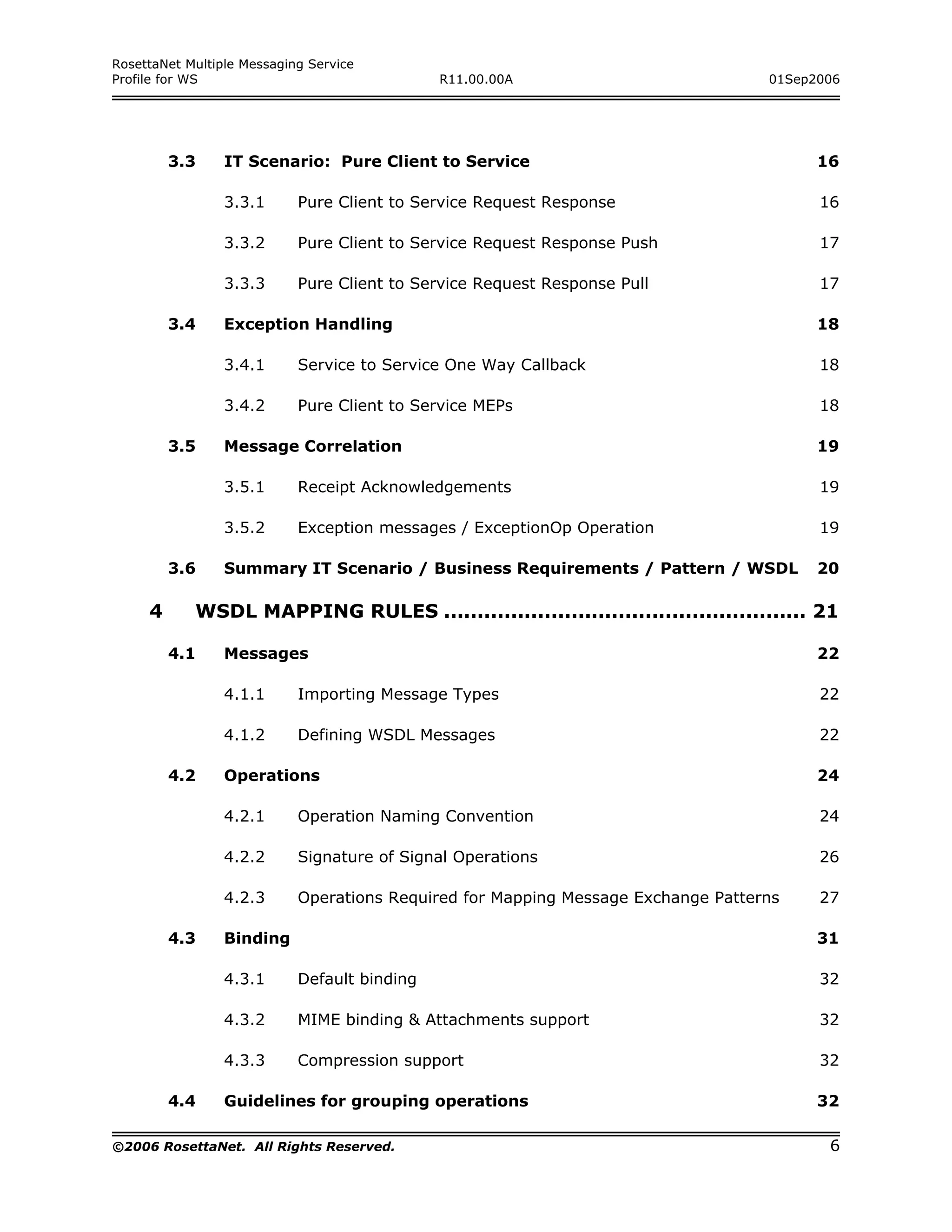 RosettaNet Multiple Messaging Service
Profile for WS                                R11.00.00A                           01Sep2006




         3.3     IT Scenario: Pure Client to Service                                     16

                 3.3.1      Pure Client to Service Request Response                      16

                 3.3.2      Pure Client to Service Request Response Push                 17

                 3.3.3      Pure Client to Service Request Response Pull                 17

         3.4     Exception Handling                                                      18

                 3.4.1      Service to Service One Way Callback                          18

                 3.4.2      Pure Client to Service MEPs                                  18

         3.5     Message Correlation                                                     19

                 3.5.1      Receipt Acknowledgements                                     19

                 3.5.2      Exception messages / ExceptionOp Operation                   19

         3.6     Summary IT Scenario / Business Requirements / Pattern / WSDL            20

     4      WSDL MAPPING RULES ...................................................... 21

         4.1     Messages                                                                22

                 4.1.1      Importing Message Types                                      22

                 4.1.2      Defining WSDL Messages                                       22

         4.2     Operations                                                              24

                 4.2.1      Operation Naming Convention                                  24

                 4.2.2      Signature of Signal Operations                               26

                 4.2.3      Operations Required for Mapping Message Exchange Patterns    27

         4.3     Binding                                                                 31

                 4.3.1      Default binding                                              32

                 4.3.2      MIME binding & Attachments support                           32

                 4.3.3      Compression support                                          32

         4.4     Guidelines for grouping operations                                      32

©2006 RosettaNet. All Rights Reserved.                                                    6
 