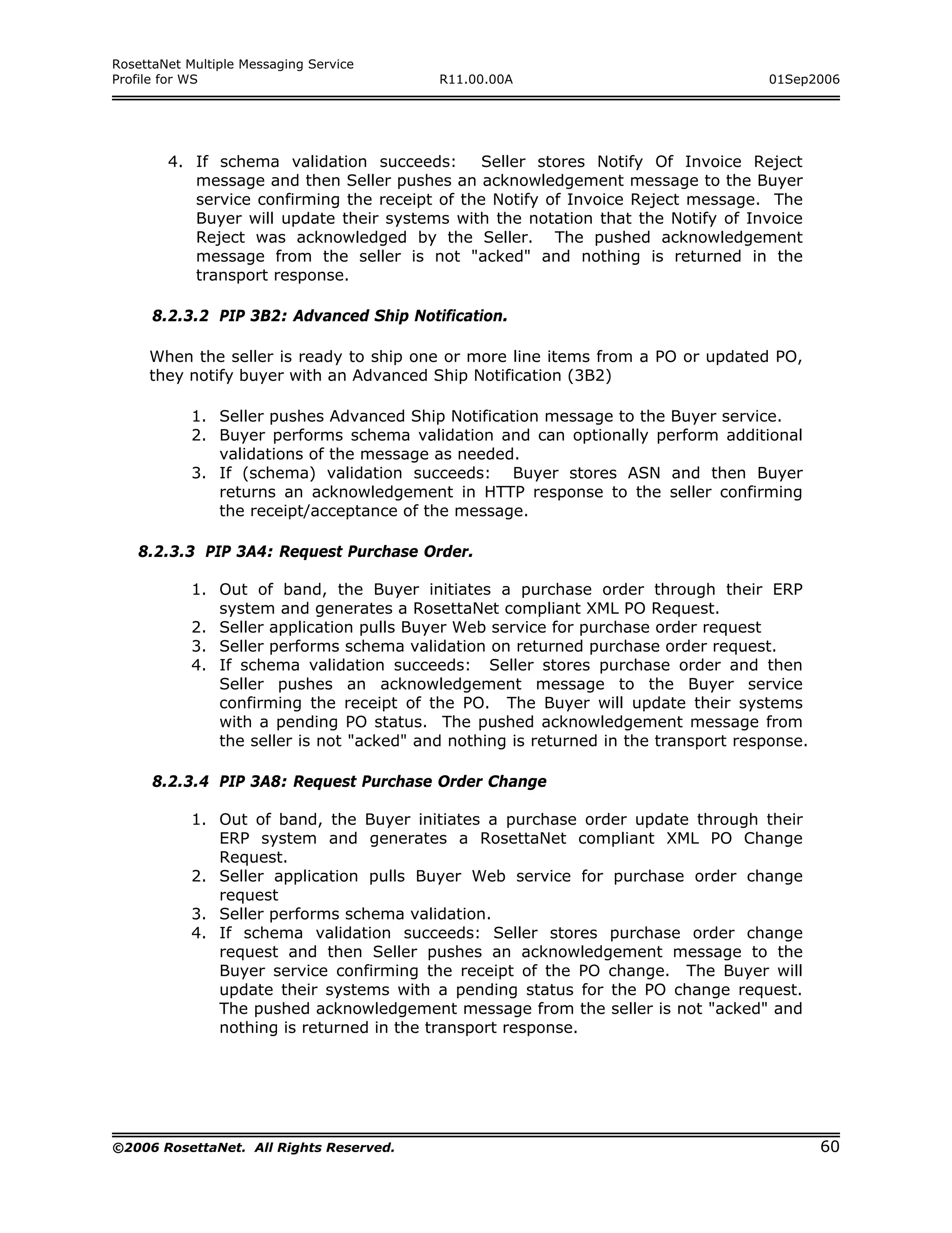 RosettaNet Multiple Messaging Service
Profile for WS                             R11.00.00A                                01Sep2006




        4. If schema validation succeeds:      Seller stores Notify Of Invoice Reject
           message and then Seller pushes an acknowledgement message to the Buyer
           service confirming the receipt of the Notify of Invoice Reject message. The
           Buyer will update their systems with the notation that the Notify of Invoice
           Reject was acknowledged by the Seller. The pushed acknowledgement
           message from the seller is not "acked" and nothing is returned in the
           transport response.

      8.2.3.2 PIP 3B2: Advanced Ship Notification.

     When the seller is ready to ship one or more line items from a PO or updated PO,
     they notify buyer with an Advanced Ship Notification (3B2)

            1. Seller pushes Advanced Ship Notification message to the Buyer service.
            2. Buyer performs schema validation and can optionally perform additional
               validations of the message as needed.
            3. If (schema) validation succeeds: Buyer stores ASN and then Buyer
               returns an acknowledgement in HTTP response to the seller confirming
               the receipt/acceptance of the message.

   8.2.3.3 PIP 3A4: Request Purchase Order.

            1. Out of band, the Buyer initiates a purchase order through their ERP
               system and generates a RosettaNet compliant XML PO Request.
            2. Seller application pulls Buyer Web service for purchase order request
            3. Seller performs schema validation on returned purchase order request.
            4. If schema validation succeeds: Seller stores purchase order and then
               Seller pushes an acknowledgement message to the Buyer service
               confirming the receipt of the PO. The Buyer will update their systems
               with a pending PO status. The pushed acknowledgement message from
               the seller is not "acked" and nothing is returned in the transport response.

      8.2.3.4 PIP 3A8: Request Purchase Order Change

            1. Out of band, the Buyer initiates a purchase order update through their
               ERP system and generates a RosettaNet compliant XML PO Change
               Request.
            2. Seller application pulls Buyer Web service for purchase order change
               request
            3. Seller performs schema validation.
            4. If schema validation succeeds: Seller stores purchase order change
               request and then Seller pushes an acknowledgement message to the
               Buyer service confirming the receipt of the PO change. The Buyer will
               update their systems with a pending status for the PO change request.
               The pushed acknowledgement message from the seller is not "acked" and
               nothing is returned in the transport response.




©2006 RosettaNet. All Rights Reserved.                                                        60
 