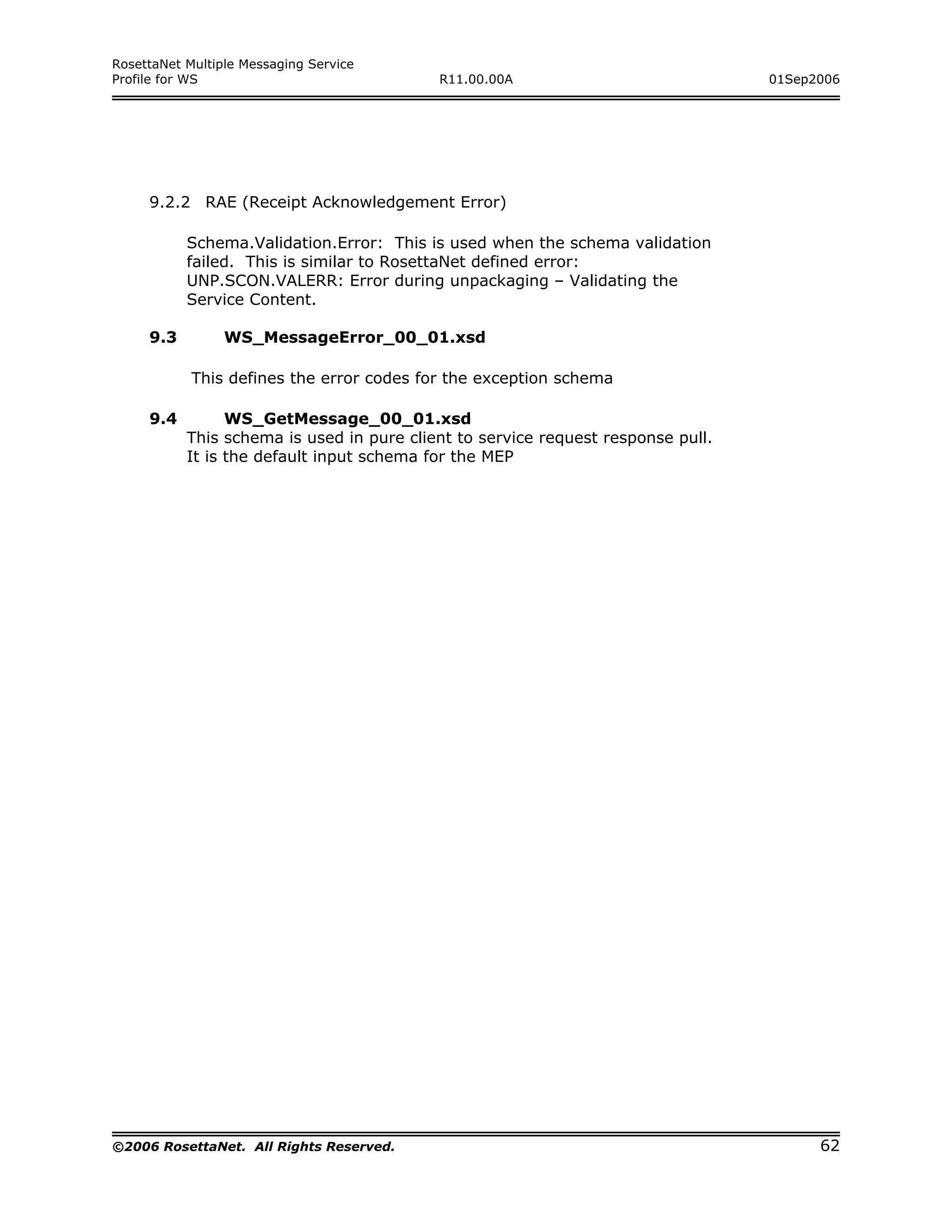 RosettaNet Multiple Messaging Service
Profile for WS                             R11.00.00A                             01Sep2006




     9.2.2 RAE (Receipt Acknowledgement Error)

           Schema.Validation.Error: This is used when the schema validation
           failed. This is similar to RosettaNet defined error:
           UNP.SCON.VALERR: Error during unpackaging – Validating the
           Service Content.

     9.3         WS_MessageError_00_01.xsd

            This defines the error codes for the exception schema

     9.4         WS_GetMessage_00_01.xsd
           This schema is used in pure client to service request response pull.
           It is the default input schema for the MEP




©2006 RosettaNet. All Rights Reserved.                                                  62
 