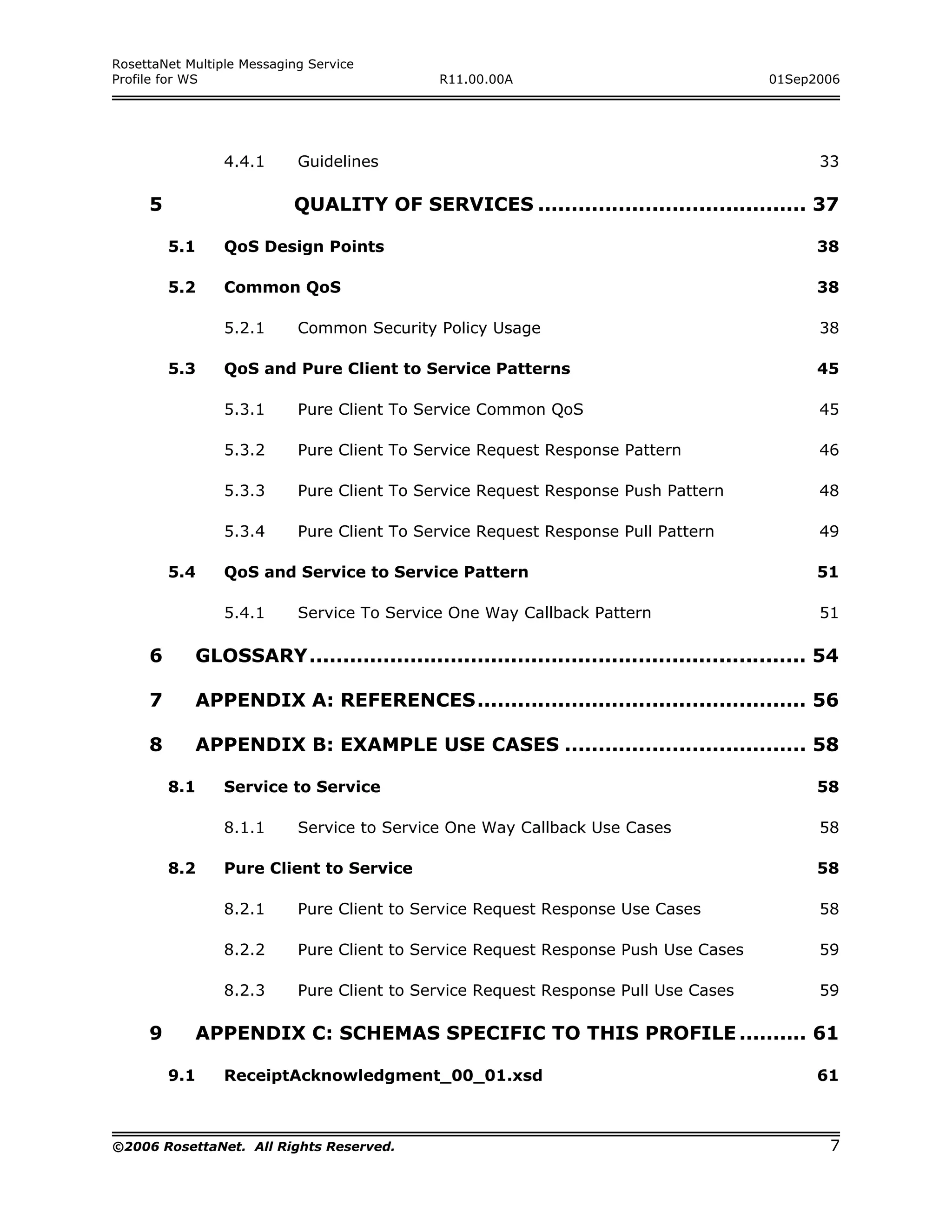 RosettaNet Multiple Messaging Service
Profile for WS                               R11.00.00A                                01Sep2006




                 4.4.1      Guidelines                                                        33

     5                     QUALITY OF SERVICES ........................................ 37

         5.1     QoS Design Points                                                            38

         5.2     Common QoS                                                                   38

                 5.2.1      Common Security Policy Usage                                      38

         5.3     QoS and Pure Client to Service Patterns                                      45

                 5.3.1      Pure Client To Service Common QoS                                 45

                 5.3.2      Pure Client To Service Request Response Pattern                   46

                 5.3.3      Pure Client To Service Request Response Push Pattern              48

                 5.3.4      Pure Client To Service Request Response Pull Pattern              49

         5.4     QoS and Service to Service Pattern                                           51

                 5.4.1      Service To Service One Way Callback Pattern                       51

     6      GLOSSARY.......................................................................... 54

     7      APPENDIX A: REFERENCES................................................. 56

     8      APPENDIX B: EXAMPLE USE CASES .................................... 58

         8.1     Service to Service                                                           58

                 8.1.1      Service to Service One Way Callback Use Cases                     58

         8.2     Pure Client to Service                                                       58

                 8.2.1      Pure Client to Service Request Response Use Cases                 58

                 8.2.2      Pure Client to Service Request Response Push Use Cases            59

                 8.2.3      Pure Client to Service Request Response Pull Use Cases            59

     9      APPENDIX C: SCHEMAS SPECIFIC TO THIS PROFILE .......... 61

         9.1     ReceiptAcknowledgment_00_01.xsd                                              61



©2006 RosettaNet. All Rights Reserved.                                                         7
 