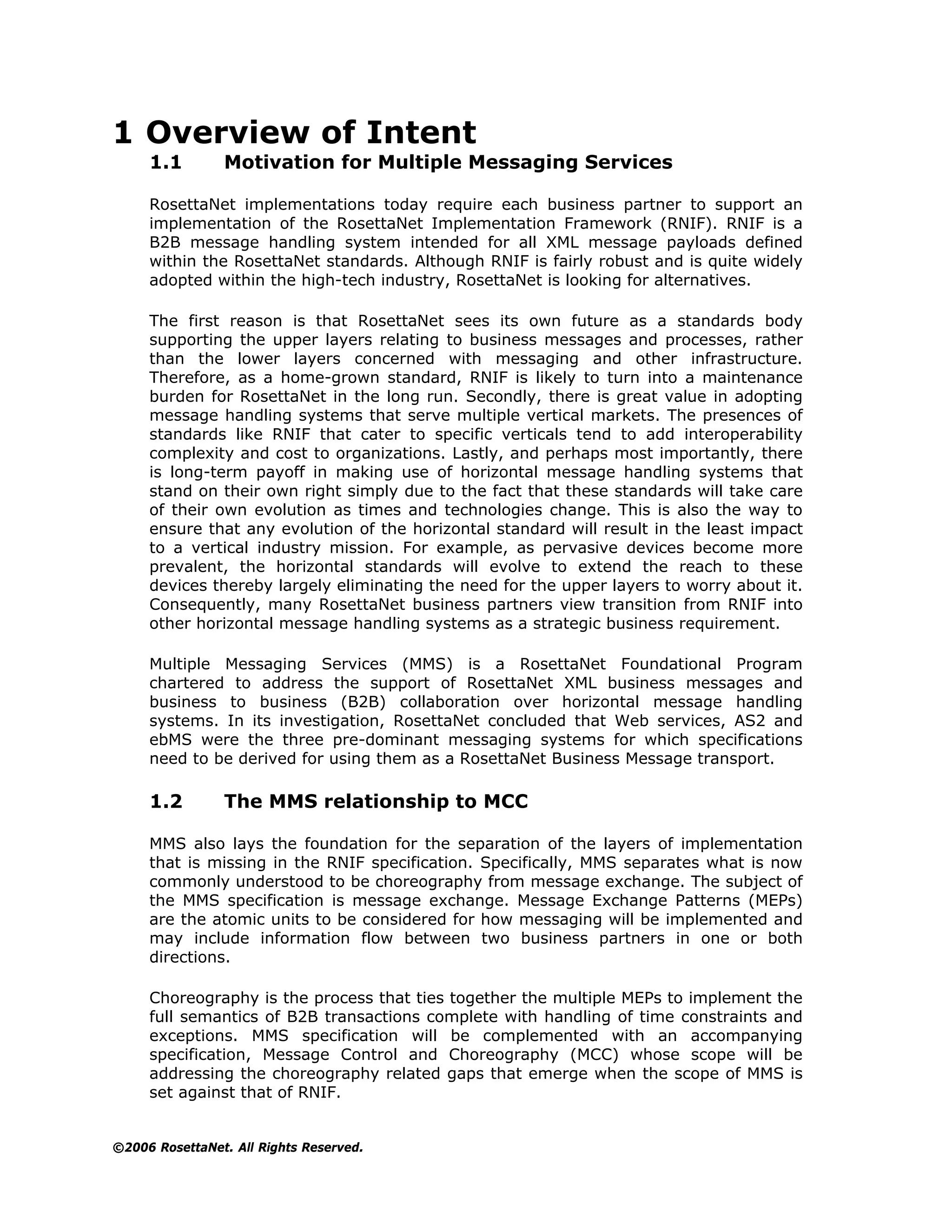 1 Overview of Intent
     1.1        Motivation for Multiple Messaging Services

     RosettaNet implementations today require each business partner to support an
     implementation of the RosettaNet Implementation Framework (RNIF). RNIF is a
     B2B message handling system intended for all XML message payloads defined
     within the RosettaNet standards. Although RNIF is fairly robust and is quite widely
     adopted within the high-tech industry, RosettaNet is looking for alternatives.

     The first reason is that RosettaNet sees its own future as a standards body
     supporting the upper layers relating to business messages and processes, rather
     than the lower layers concerned with messaging and other infrastructure.
     Therefore, as a home-grown standard, RNIF is likely to turn into a maintenance
     burden for RosettaNet in the long run. Secondly, there is great value in adopting
     message handling systems that serve multiple vertical markets. The presences of
     standards like RNIF that cater to specific verticals tend to add interoperability
     complexity and cost to organizations. Lastly, and perhaps most importantly, there
     is long-term payoff in making use of horizontal message handling systems that
     stand on their own right simply due to the fact that these standards will take care
     of their own evolution as times and technologies change. This is also the way to
     ensure that any evolution of the horizontal standard will result in the least impact
     to a vertical industry mission. For example, as pervasive devices become more
     prevalent, the horizontal standards will evolve to extend the reach to these
     devices thereby largely eliminating the need for the upper layers to worry about it.
     Consequently, many RosettaNet business partners view transition from RNIF into
     other horizontal message handling systems as a strategic business requirement.

     Multiple Messaging Services (MMS) is a RosettaNet Foundational Program
     chartered to address the support of RosettaNet XML business messages and
     business to business (B2B) collaboration over horizontal message handling
     systems. In its investigation, RosettaNet concluded that Web services, AS2 and
     ebMS were the three pre-dominant messaging systems for which specifications
     need to be derived for using them as a RosettaNet Business Message transport.

     1.2        The MMS relationship to MCC

     MMS also lays the foundation for the separation of the layers of implementation
     that is missing in the RNIF specification. Specifically, MMS separates what is now
     commonly understood to be choreography from message exchange. The subject of
     the MMS specification is message exchange. Message Exchange Patterns (MEPs)
     are the atomic units to be considered for how messaging will be implemented and
     may include information flow between two business partners in one or both
     directions.

     Choreography is the process that ties together the multiple MEPs to implement the
     full semantics of B2B transactions complete with handling of time constraints and
     exceptions. MMS specification will be complemented with an accompanying
     specification, Message Control and Choreography (MCC) whose scope will be
     addressing the choreography related gaps that emerge when the scope of MMS is
     set against that of RNIF.


©2006 RosettaNet. All Rights Reserved.
 