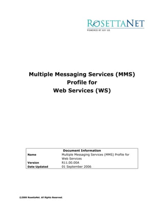 Multiple Messaging Services (MMS)
                                         Profile for
                             Web Services (WS)




                                      Document Information
       Name                          Multiple Messaging Services (MMS) Profile for
                                     Web Services
       Version                       R11.00.00A
       Date Updated                  01 September 2006




©2006 RosettaNet. All Rights Reserved.
 