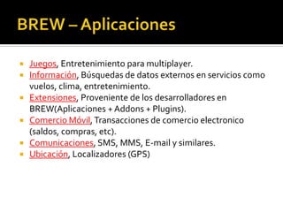 BREW – AplicacionesJuegos, Entretenimiento para multiplayer.Información, Búsquedas de datos externos en servicios como vuelos, clima, entretenimiento.Extensiones, Proveniente de los desarrolladores en BREW(Aplicaciones + Addons + Plugins).Comercio Móvil, Transacciones de comercio electronico (saldos, compras, etc).Comunicaciones, SMS, MMS, E-mail y similares.Ubicación, Localizadores (GPS)