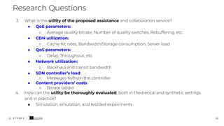 3. What is the utility of the proposed assistance and collaboration service?
● QoE parameters:
○ Average quality bitrate, Number of quality switches, Rebuffering, etc.
● CDN utilization:
○ Cache hit rates, Bandwidth/Storage consumption, Server load
● QoS parameters:
○ Delay, Throughput, etc
● Network utilization:
○ Backhaul and transit bandwidth
● SDN controller’s load
○ Messages to/from the controller
● Content providers’ costs
○ Bitrate ladder
4. How can the utility be thoroughly evaluated, both in theoretical and synthetic settings
and in practice?
● Simulation, emulation, and testbed experiments
Research Questions
10
 