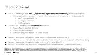 State of the art
12
● The IETF Working Group ALTO (Application-Layer Trafﬁc Optimization) develops standards:
○ Allow applications to obtain network information(network map and the path costs), for
○ Optimizing server/CDN
○ surrogate selection
○ trafﬁc delivery
● Akamai has a product called NetSession Interface:
○ Support peer-assisted delivery
○ Client-CDN cooperation
○ Software should install on the client device
● Network assistance for HAS clients for “traditional” network architectures.[1]
○ Asynchronous network-to-client and network-to-network communication without any delay
● Network assistance for HAS clients, by utilizing SDN capabilities[2]
● Network assistance for HAS clients through the combined SDN and CDN considerations[3]
[1]E. Thomas, M. O. van Deventer, T. Stockhammer, A. C. Begen, J. Famaey, “Enhancing MPEG DASH Performance via Server and Network Assistance,” SMPTE Motion Imaging Journal, vol. 126, issue 1, Jan.-Feb. 2017.
[2]A. Bentaleb, A. C. Begen, S. Harous, R. Zimmermann, “SDNHAS: An SDN-Enabled Architecture to Optimize QoE in HTTP Adaptive Streaming,” in IEEE Transactions on Multimedia, vol. 19, no. 10, pp. 2136-2151, Oct. 2017.
[3]D. Bhat, A. Rizk, M. Zink, R. Steinmetz, “Network Assisted Content Distribution for Adaptive Bitrate Video Streaming,” In Proceedings of the 8th ACM Multimedia Systems Conference (MMSys '17), pp. 62-75, June 2017
 