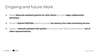 ● Devise Network-assisted systems for HAS clients that uses edge collaboration
technique
● Devise a Hybrid P2P/CDN system to provide low latency live video streaming service
● Deploy a network-assisted HAS system to improve users’ QoE by optimizing the set of
video representations
Ongoing and future Work
All rights reserved. ©2020 16
 
