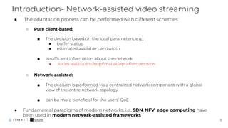 ● The adaptation process can be performed with different schemes:
○ Pure client-based:
■ The decision based on the local parameters, e.g.,
● buffer status
● estimated available bandwidth
■ Insufﬁcient information about the network
● It can lead to a suboptimal adaptation decision
○ Network-assisted:
■ The decision is performed via a centralized network component with a global
view of the entire network topology.
■ can be more beneﬁcial for the users’ QoE
● Fundamental paradigms of modern networks, i.e., SDN, NFV, edge computing have
been used in modern network-assisted frameworks
Introduction- Network-assisted video streaming
5
 