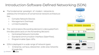 ● The fundamental paradigm of modern networks to
address the limitations of conventional network architecture
like:
○ Complex Network Devices
○ Management Overhead
○ Limited Scalability
● The control plane (forwarding decision) is decoupled from
the data plane (acts on the forwarding decision)
○ Centralized Network Controller
○ Standard communication Interface (OpenFlow),
○ Programmable Open APIs
● SDN is deployed in a wide range of network types:
○ Enterprise, campus, datacenter, wide-area networks
(Google B4)
Introduction-Software-Deﬁned Networking (SDN)
6
 
