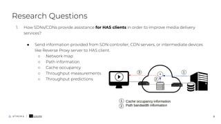 1. How SDNs/CDNs provide assistance for HAS clients in order to improve media delivery
services?
● Send information provided from SDN controller, CDN servers, or intermediate devices
like Reverse Proxy server to HAS client.
○ Network map
○ Path information
○ Cache occupancy
○ Throughput measurements
○ Throughput predictions
Research Questions
8
 