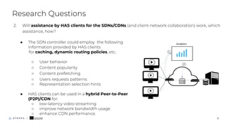 ● The SDN controller could employ the following
information provided by HAS clients
for caching, dynamic routing policies, etc.
○ User behavior
○ Content popularity
○ Content prefetching
○ Users requests patterns
○ Representation selection hints
● HAS clients can be used in a hybrid Peer-to-Peer
(P2P)/CDN for:
○ low-latency video streaming
○ improve network bandwidth usage
○ enhance CDN performance.
○
Research Questions
9
2. Will assistance by HAS clients for the SDNs/CDNs (and client-network collaboration) work, which
assistance, how?
 