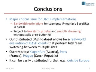 Conclusions
• Major critical issue for DASH implementations
      – Bandwidth estimations for segments @ multiple BaseURLs
        in parallel
      – Subject to low start-up delay and smooth streaming
        without stalls or re-buffering
• Our distributed DASH dataset allows for a real-world
  evaluation of DASH clients that perform bitstream
  switching between multiple sites
• Current sites: Klagenfurt (Austria), Paris
  (France), Prague (Czech Republic)
• It can be easily distributed further, e.g., outside Europe

Feb 28, 2013                ACM MMSys 2013                   10
 