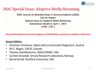 http://multimediacommunication.blogspot.no/2012/07/jsac-special-issue-adaptive-media.html


Guest Editors
• Christian Timmerer, Alpen-Adria-Universität Klagenfurt, Austria
• Ali C. Begen, CISCO, Canada
• Thomas Stockhammer, QUALCOMM, USA
• Carsten Griwodz, Simula Research Laboratory, Norway
• Bernd Girod, Stanford University, USA


Feb 28, 2013                          ACM MMSys 2013                                   11
 