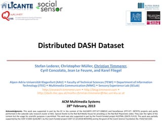 Distributed DASH Dataset

                                 Stefan Lederer, Christopher Müller, Christian Timmerer,
                                    Cyril Concolato, Jean Le Feuvre, and Karel Fliegel

    Alpen-Adria-Universität Klagenfurt (AAU)  Faculty of Technical Sciences (TEWI)  Department of Information
             Technology (ITEC)  Multimedia Communication (MMC)  Sensory Experience Lab (SELab)
                             http://research.timmerer.com  http://blog.timmerer.com 
                        http://dash.itec.aau.at/mailto:christian.timmerer@itec.uni-klu.ac.at

                                                                ACM Multimedia Systems
                                                                  28th February, 2013
Acknowledgments. This work was supported in part by the EC in the context of the ALICANTE (FP7-ICT-248652) and SocialSensor (FP7-ICT- 287975) projects and partly
performed in the Lakeside Labs research cluster at AAU. Special thanks to the Red Bull Media House for providing us the Red Bull Playstreets video. They own the rights of the
content but the usage for scientific purposes is permitted. This work was also supported in part by the French-funded project AUSTRAL (DGCIS FUI13). This work was partially
supported by the COST IC1003 QUALINET, by the Czech-funded project COST CZ LD12018 MOVERIQ and by the grant of the Czech Science Foundation No. P102/10/1320.
 