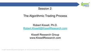 1
Session 2:
The Algorithmic Trading Process
Robert Kissell, Ph.D.
Robert.Kissell@KissellResearch.com
Kissell Research Group
www.KissellResearch.com
 