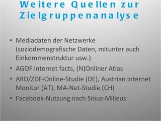 Weitere Quellen zur Zielgruppenanalyse Mediadaten der Netzwerke (soziodemografische Daten, mitunter auch Einkommenstruktur usw.) AGOF internet facts, (N)Onliner Atlas ARD/ZDF-Online-Studie (DE), Austrian Internet Monitor (AT), MA-Net-Studie (CH) Facebook-Nutzung nach Sinus-Milieus 