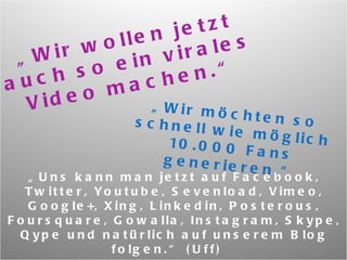 „ Wir wollen jetzt auch so ein virales Video machen.“ „ Wir möchten so schnell wie möglich 10.000 Fans generieren.“ „ Uns kann man jetzt auf Facebook, Twitter, Youtube, Sevenload, Vimeo, Google+, Xing, Linkedin, Posterous, Foursquare, Gowalla, Instagram, Skype, Qype und natürlich auf unserem Blog folgen.“ (Uff)  