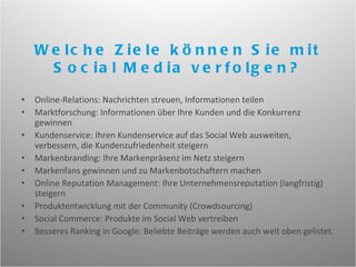 Online-Relations: Nachrichten streuen, Informationen teilen Marktforschung: Informationen über Ihre Kunden und die Konkurrenz gewinnen Kundenservice: Ihren Kundenservice auf das Social Web ausweiten, verbessern, die Kundenzufriedenheit steigern Markenbranding: Ihre Markenpräsenz im Netz steigern Markenfans gewinnen und zu Markenbotschaftern machen Online Reputation Management: Ihre Unternehmensreputation (langfristig) steigern Produktentwicklung mit der Community (Crowdsourcing) Social Commerce: Produkte im Social Web vertreiben Besseres Ranking in Google: Beliebte Beiträge werden auch weit oben gelistet.  Welche Ziele können Sie mit Social Media verfolgen? 