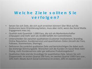 Setzen Sie sich Ziele, die sich auch erreichen können! (Der Blick auf die Konkurrenz kann Orientierung bieten, muss aber nicht, wenn das Social Media Engagement mies ist).  Qualität statt Quantität: 1.000 Fans, die sich als Markenbotschafter entpuppen sind mehr wert als 10.000 Gefällt mir-Commitments Unterscheiden Sie zwischen qualitativen (Customer Involvement, Branding, Online Reputation, Kundenservice) und quantitativen Zielen (Anzahl der Fans, Follower, Kommentare, Sharings). Definieren Sie zunächst qualitative Ziele und berücksichtigen Sie dabei auch das bisherige Stimmungsbild. Wünschen sich die Kunden im Social Web mehr Dialog, mehr Kundenservice oder gar exklusive Produktangebote? Qualitative Ziele sind die Grundlage für quantitative Ziele. Setzen Sie sich Etappenziele: Im ersten Quartal 500 Fans, im zweiten Quartal 1000 Fans usw., 10% mehr Absatz durch Social Commerce im ersten, 20% im zweiten Jahr Welche Ziele sollten Sie verfolgen? 