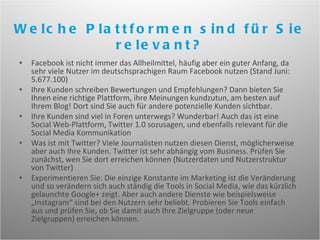 Facebook ist nicht immer das Allheilmittel, häufig aber ein guter Anfang, da sehr viele Nutzer im deutschsprachigen Raum Facebook nutzen (Stand Juni: 5.677.100)  Ihre Kunden schreiben Bewertungen und Empfehlungen? Dann bieten Sie Ihnen eine richtige Plattform, ihre Meinungen kundzutun, am besten auf Ihrem Blog! Dort sind Sie auch für andere potenzielle Kunden sichtbar. Ihre Kunden sind viel in Foren unterwegs? Wunderbar! Auch das ist eine Social Web-Plattform, Twitter 1.0 sozusagen, und ebenfalls relevant für die Social Media Kommunikation Was ist mit Twitter? Viele Journalisten nutzen diesen Dienst, möglicherweise aber auch Ihre Kunden. Twitter ist sehr abhängig vom Business. Prüfen Sie zunächst, wen Sie dort erreichen können (Nutzerdaten und Nutzerstruktur von Twitter)  Experimentieren Sie: Die einzige Konstante im Marketing ist die Veränderung und so verändern sich auch ständig die Tools in Social Media, wie das kürzlich gelaunchte Google+ zeigt. Aber auch andere Dienste wie beispielsweise „Instagram“ sind bei den Nutzern sehr beliebt. Probieren Sie Tools einfach aus und prüfen Sie, ob Sie damit auch Ihre Zielgruppe (oder neue Zielgruppen) erreichen können. Welche Plattformen sind für Sie relevant? 
