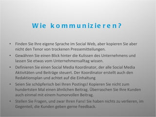 Finden Sie Ihre eigene Sprache im Social Web, aber kopieren Sie aber nicht den Tenor von trockenen Pressemitteilungen. Gewähren Sie einen Blick hinter die Kulissen des Unternehmens und lassen Sie etwas vom Unternehmensalltag wissen. Definieren Sie einen Social Media Koordinator, der alle Social Media Aktivitäten und Beiträge steuert. Der Koordinator erstellt auch den Redaktionsplan und achtet auf die Einhaltung Seien Sie schöpferisch bei Ihren Postings! Kopieren Sie nicht zum hundertsten Mal einen ähnlichen Beitrag. Überraschen Sie Ihre Kunden auch einmal mit einem humorvollen Beitrag. Stellen Sie Fragen, und zwar Ihren Fans! Sie haben nichts zu verlieren, im Gegenteil, die Kunden geben gerne Feedback. Wie kommunizieren? 