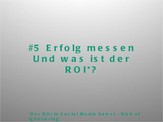 #5 Erfolg messen Und was ist der ROI*? *Der ROI in Social Media heisst „Risk of Ignoriering“ und/oder „Return on Influence“, nicht Return on Investment. 